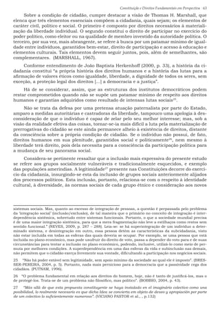 Constituição e Direitos Fundamentais em Perspectiva · 63
Sobre a condição de cidadão, cumpre destacar a visão de Thomas H. Marshall, que
elenca que três elementos essenciais compõem a cidadania, quais sejam; os elementos de
caráter civil, político e social. O primeiro é composto por direitos necessários à materiali-
zação da liberdade individual. O segundo constitui o direito de participar no exercício do
poder político, como eleitor ou na qualidade de membro investido da autoridade política. O
terceiro, por sua vez, mais abrangente, se refere à busca por um patamar mínimo de igual-
dade entre indivíduos, garantidos bem-estar, direito de participação e acesso à educação e
elementos culturais. Tais elementos devem seguir juntos, pois, além de semelhantes, são
complementares. (MARSHALL, 1967).
Conforme entendimento de João Baptista Herkenhoff (2000, p. 33), a história da ci-
dadania constitui “a própria história dos direitos humanos e a história das lutas para a
afirmação de valores éticos como igualdade, liberdade, a dignidade de todos os seres, sem
exceção, a proteção legal dos direitos [...] a democracia e a justiça”.
Há de se considerar, assim, que as estruturas dos institutos democráticos podem
restar comprometidos quando não se supõe um patamar mínimo de respeito aos direitos
humanos e garantias adquiridos como resultado de intensas lutas sociais25
.
Não se trata da defesa por uma pretensa atuação paternalista por parte do Estado,
amparo a medidas autoritárias e castradoras da liberdade, tampouco uma apologia à des-
consideração de que o indivíduo é capaz de zelar pelo seu melhor interesse; mas, sob a
visão da realidade efetiva das coisas, tornar-se-ia mais difícil a luta pela materialização de
prerrogativas do cidadão se este ainda permanece alheio à existência de direitos, distante
da consciência sobre a própria condição de cidadão. Se o indivíduo não possui, de fato,
direitos humanos em sua plenitude, garantidos social e politicamente26
, nem mesmo à
liberdade terá direito, pois dela necessita para a consciência da participação política para
a mudança de seu panorama social.
Considera-se pertinente ressaltar que a inclusão mais expressiva do presente estudo
se refere aos grupos socialmente vulneráveis e tradicionalmente esquecidos, e exemplo
das populações ameríndias. A legitimidade27
presente nas Constituições decorre do exercí-
cio da cidadania, insurgindo-se esta da inclusão de grupos sociais anteriormente alijados
dos processos políticos. Esta inclusão, portanto, relaciona-se com o respeito à identidade
cultural, à diversidade, às normas sociais de cada grupo étnico e consideração aos novos
sistemas sociais. Mas, quanto ao excesso de integração de pessoas, a questão é perpassada pelo problema
da ‘integração social’ (inclusão/exclusão), de tal maneira que o primário no conceito de integração é inter-
dependência sistêmica, sobretudo entre sistemas funcionais. Portanto, o que a sociedade mundial precisa
é de uma maior integração sistêmica, para que a mera fragmentação não leve a estilhaços como restos sem
sentido funcional.” (NEVES, 2009, p. 287 – 288). Leia-se: se há superintegração de um indivíduo a deter-
minado sistema, e desintegração em outro, essa pessoa detém as características da subcidadania, visto
não estar incluída em todas as esferas das quais deveria se ocupar. Por exemplo, se uma pessoa que está
incluída no plano econômico, mas pode usufruir do direito de voto, passa a depender do voto para e de suas
circunstâncias para tentar a inclusão no plano econômico, podendo, inclusive, utilizá-lo como meio de per-
muta por melhores condições. A superdependência em uma das esferas da vida e subinclusão nas demais,
não permitem que o cidadão exerça livremente sua vontade, dificultando a participação nos negócios sociais.
25  “Não há poder estável sem legitimidade, sem apoio mínimo da sociedade ao qual ele é imposto”. (BRES-
SER-PEREIRA, 2004, p. 5). Portanto, nada mais pernicioso para a democracia que a passividade cega dos
cidadãos. (PUTNAM, 1996).
26  “O problema fundamental em relação aos direitos do homem, hoje, não é tanto de justificá-los, mas o
de protegê-los. Trata-se de um problema não filosófico, mas político”. (BOBBIO, 2004, p. 43).
27  “Más allá de que esta propuesta constituyente se haya instalado en el imaginário colectivo como una
posibilidad, lo realmente necesario es que dicha Idea se convierta em objeto de deseo y apropiación por parte
de um colectivo lo suficientemente numeroso”. (VICIANO PASTOR et al., , p.132)
 