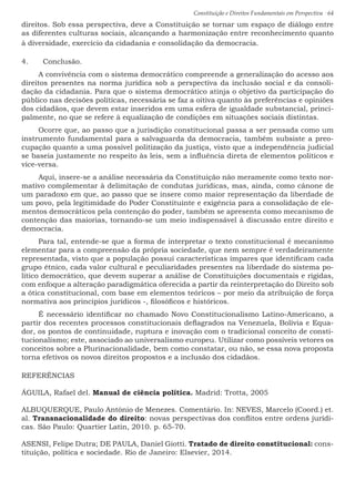 Constituição e Direitos Fundamentais em Perspectiva · 64
direitos. Sob essa perspectiva, deve a Constituição se tornar um espaço de diálogo entre
as diferentes culturas sociais, alcançando a harmonização entre reconhecimento quanto
à diversidade, exercício da cidadania e consolidação da democracia.
4.	 Conclusão.
A convivência com o sistema democrático compreende a generalização do acesso aos
direitos presentes na norma jurídica sob a perspectiva da inclusão social e da consoli-
dação da cidadania. Para que o sistema democrático atinja o objetivo da participação do
público nas decisões políticas, necessária se faz a oitiva quanto às preferências e opiniões
dos cidadãos, que devem estar inseridos em uma esfera de igualdade substancial, princi-
palmente, no que se refere à equalização de condições em situações sociais distintas.
Ocorre que, ao passo que a jurisdição constitucional passa a ser pensada como um
instrumento fundamental para a salvaguarda da democracia, também subsiste a preo-
cupação quanto a uma possível politização da justiça, visto que a independência judicial
se baseia justamente no respeito às leis, sem a influência direta de elementos políticos e
vice-versa.
Aqui, insere-se a análise necessária da Constituição não meramente como texto nor-
mativo complementar à delimitação de condutas jurídicas, mas, ainda, como cânone de
um paradoxo em que, ao passo que se insere como maior representação da liberdade de
um povo, pela legitimidade do Poder Constituinte e exigência para a consolidação de ele-
mentos democráticos pela contenção do poder, também se apresenta como mecanismo de
contenção das maiorias, tornando-se um meio indispensável à discussão entre direito e
democracia.
Para tal, entende-se que a forma de interpretar o texto constitucional é mecanismo
elementar para a compreensão da própria sociedade, que nem sempre é verdadeiramente
representada, visto que a população possui características ímpares que identificam cada
grupo étnico, cada valor cultural e peculiaridades presentes na liberdade do sistema po-
lítico democrático, que devem superar a análise de Constituições documentais e rígidas,
com enfoque a alteração paradigmática oferecida a partir da reinterpretação do Direito sob
a ótica constitucional, com base em elementos teóricos – por meio da atribuição de força
normativa aos princípios jurídicos -, filosóficos e históricos.
É necessário identificar no chamado Novo Constitucionalismo Latino-Americano, a
partir dos recentes processos constitucionais deflagrados na Venezuela, Bolívia e Equa-
dor, os pontos de continuidade, ruptura e inovação com o tradicional conceito de consti-
tucionalismo; este, associado ao universalismo europeu. Utilizar como possíveis vetores os
conceitos sobre a Plurinacionalidade, bem como constatar, ou não, se essa nova proposta
torna efetivos os novos direitos propostos e a inclusão dos cidadãos.
REFERÊNCIAS
ÁGUILA, Rafael del. Manual de ciência política. Madrid: Trotta, 2005
ALBUQUERQUE, Paulo Antônio de Menezes. Comentário. In: NEVES, Marcelo (Coord.) et.
al. Transnacionalidade do direito: novas perspectivas dos conflitos entre ordens jurídi-
cas. São Paulo: Quartier Latin, 2010. p. 65-70.
ASENSI, Felipe Dutra; DE PAULA, Daniel Giotti. Tratado de direito constitucional: cons-
tituição, política e sociedade. Rio de Janeiro: Elsevier, 2014.
 