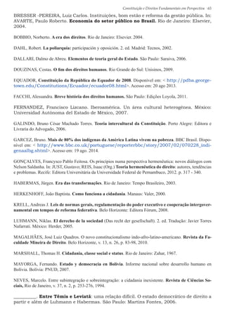Constituição e Direitos Fundamentais em Perspectiva · 65
BRESSER -PEREIRA, Luiz Carlos. Instituições, bom estão e reforma da gestão pública. In:
AVARTE, Paulo Roberto. Economia do setor público no Brasil. Rio de Janeiro: Elsevier,
2004.
BOBBIO, Norberto. A era dos direitos. Rio de Janeiro: Elsevier. 2004.
DAHL, Robert. La poliarquía: participación y oposición. 2. ed. Madrid: Tecnos, 2002.
DALLARI, Dalmo de Abreu. Elementos de teoria geral do Estado. São Paulo: Saraiva, 2006.
DOUZINAS, Costas. O fim dos direitos humanos. Rio Grande do Sul: Unisinos, 2009.
EQUADOR, Constituição da República do Equador de 2008. Disponível em:  http://pdba.george-
town.edu/Constitutions/Ecuador/ecuador08.html. Acesso em: 20 ago 2013.
FACCHI, Alessandra. Breve história dos direitos humanos. São Paulo: Edições Loyola, 2011.
FERNANDEZ, Francisco Lizcano. Iberoamérica. Un área cultural heterogênea. México:
Universidad Autónoma del Estado de México, 2007.
GALINDO, Bruno César Machado Torres. Teoria intercultural da Constituição. Porto Alegre: Editora e
Livraria do Advogado, 2006.
GARCEZ, Bruno. Mais de 80% dos indígenas da América Latina vivem na pobreza. BBC Brasil. Dispo-
nível em:  http://www.bbc.co.uk/portuguese/reporterbbc/story/2007/02/070228_indi-
genaalbg.shtml. Acesso em: 19 ago. 2014.
GONÇALVES, Francysco Pablo Feitosa. Os princípios numa perspectiva hermenêutica: novos diálogos com
Nelson Saldanha. In: JUST, Gustavo; REIS, Isaac (Org.) Teoria hermenêutica do direito: autores, tendências
e problemas. Recife: Editora Universitária da Universidade Federal de Pernambuco, 2012. p. 317 - 340.
HABERMAS, Jürgen. Era das transformações. Rio de Janeiro: Tempo Brasileiro, 2003.
HERKENHOFF, João Baptista. Como funciona a cidadania. Manaus: Valer, 2000.
KRELL, Andreas J. Leis de normas gerais, regulamentação do poder executivo e cooperação intergover-
namental em tempos de reforma federativa. Belo Horizonte: Editora Fórum, 2008.
LUHMANN, Niklas. El derecho de la sociedad (Das recht der gesellschaft). 2. ed. Tradução: Javier Torres
Nafarrati. México: Herder, 2005.
MAGALHÃES, José Luiz Quadros. O novo constitucionalismo indo-afro-latino-americano. Revista da Fa-
culdade Mineira de Direito. Belo Horizonte, v. 13, n. 26, p. 83-98, 2010.
MARSHALL, Thomas H. Cidadania, classe social e status. Rio de Janeiro: Zahar, 1967.
MAYORGA, Fernando. Estado y democracia en Bolívia. Informe nacional sobre desarrollo humano en
Bolívia. Bolívia: PNUD, 2007.
NEVES, Marcelo. Entre subintegração e sobreintegração: a cidadania inexistente. Revista de Ciências So-
ciais, Rio de Janeiro, v. 37, n. 2, p. 253-276, 1994.
__________. Entre Têmis e Leviatã: uma relação difícil. O estado democrático de direito a
partir e além de Luhmann e Habermas. São Paulo: Martins Fontes, 2006.
 