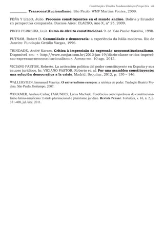 Constituição e Direitos Fundamentais em Perspectiva · 66
__________. Transconstitucionalismo. São Paulo: WMF Martins Fontes, 2009.
PEÑA Y LILLO, Julio. Procesos constituyentes en el mundo andino. Bolívia y Ecuador
en perspectiva comparada. Buenos Aires: CLACSO, Ano X, nº 25, 2009.
PINTO FERREIRA, Luiz. Curso de direito constitucional. 9. ed. São Paulo: Saraiva, 1998.
PUTNAM, Robert D. Comunidade e democracia: a experiência da Itália moderna. Rio de
Janeiro: Fundação Getúlio Vargas, 1996.
TRINDADE, André Karam. Crítica à imprecisão da expressão neoconstitucionalismo.
Disponível em:  http://www.conjur.com.br/2013-jan-19/diario-classe-critica-impreci-
sao-expressao-neoconstitucionalismo. Acesso em: 10 ago. 2013.
VICIANO PASTOR, Roberto. La activación política del poder constituyente en España y sus
cauces jurídicos. In: VICIANO PASTOR, Roberto et. al. Por una asamblea constituyente:
una solución democratica a la crisis. Madrid: Sequitur, 2012, p. 130 – 146.
WALLERSTEIN, Immanuel Maurice. O universalismo europeu: a retórica do poder. Tradução Beatriz Me-
dina. São Paulo, Boitempo, 2007.
WOLKMER, Antônio Carlos; FAGUNDES, Lucas Machado. Tendências contemporâneas do constituciona-
lismo latino-americano: Estado plurinacional e pluralismo jurídico. Revista Pensar. Fortaleza, v. 16, n. 2, p.
371-408, jul./dez. 2011.
 
