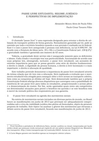 Constituição e Direitos Fundamentais em Perspectiva · 67
PASSE LIVRE ESTUDANTIL: REGIME JURÍDICO
E PERSPECTIVAS DE IMPLEMENTAÇÃO
Alexandre Moura Alves de Paula Filho
Paulo César Tavares Filho
1.	 Introdução
O chamado “passe livre” é uma expressão designada para retratar o direito de uti-
lização do transporte público de forma gratuita. Normalmente garantido por lei, pode se
estender por todo o território brasileiro quando a sua previsão é realizada em lei federal.
Esse é o caso o passe livre assegurado a pessoas com deficiência, na Lei 8.899/941
. De
acordo com o Estatuto do Idoso (arts. 39 e 40) e a Constituição Federal (art. 230 § 2º),2
a gratuidade também é garantida aos maiores de 65 anos.
Todavia, a gratuidade deste serviço não é assegurada somente para os deficientes
e idosos. Cada estado e município tem sua particularidade, funcionando de acordo com
suas próprias leis, abrangendo, inclusive, o passe livre estudantil, um acessório de
extrema importância para que se possa garantir uma série de direitos fundamentais:
o direito à cidade, a dignidade da pessoa humana, o direito à livre locomoção e o mais
importante: o direito à educação de qualidade.
Este trabalho pretende demonstrar a importância do passe livre estudantil através
da íntima relação que ele tem com a educação. Será explanada a evolução que o movi-
mento estudantil tem atingido para conseguir obter o livre acesso ao transporte coletivo,
bem como as conquistas já obtidas até hoje. Será demonstrado também que a própria
Constituição Federal alberga diversos dispositivos que convergem com a possiblidade de
existência de um passe livre para todos os estudantes, proporcionando o acesso pleno
e a democratização do ensino. Por fim, serão apontados quais entes são competentes
em determinadas situações para prover o benefício em questão e se este benefício está
à mercê da vontade política dos responsáveis por sua garantia.
2.	 O passe livre estudantil na agenda dos movimentos sociais
Na esteira de movimentos sociais iniciados em diversas partes do mundo, no Brasil
houve as manifestações em junho de 2013 que precisam ser adequadamente compre-
endidas sob o crivo da viabilidade jurídica dos pleitos ali formulados, objeto da presente
proposta de trabalho. Este tópico vai analisar a gênese dos movimentos que elevaram o
debate acerca do passe livre estudantil, focando nas manifestações de junho de 2013.
1  Provê benefício a portadores de deficiência física, mental, auditiva ou visual, comprovadas por laudo
médico desde que possuam renda mensal per capita de até um salário mínimo Disponível em: Ministério
dos transportes. Http://www.transportes.gov.br/conteudo/36024. Acesso em 17.02.14
2 A Carta Magna garante este benefício apenas no transporte coletivo urbano.
 