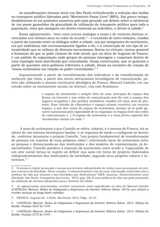 Constituição e Direitos Fundamentais em Perspectiva · 68
As manifestações tiveram início em São Paulo reivindicando a redução das tarifas
no transporte público lideradas pelo “Movimento Passe Livre” (MPL). Em pouco tempo,
desdobraram-se em protestos massivos pelo país gerando um debate sobre a existência
de um passe garantidor da gratuidade de utilização do transporte público para toda a
população, visto que assegura um direito essencial ao indivíduo, o direito à cidade.3
Essas aglomerações - bem como outras análogas a essas e de contexto distinto vi-
venciadas nos últimos anos ao redor do mundo 4
- é resultado de inter-relações, criadas
a partir da conexão entre os diálogos sobre a cidade, ora por integrantes do movimento,
ora por indivíduos não necessariamente ligados a ele, e a construção de um tipo de in-
teratividade que se utilizou de diversos mecanismos, físicos ou virtuais, tornou possível
a formação do que se pode chamar de rede social, que na ótica de Augusto de Franco,
é um padrão de organização onde grupos de pessoas interagem e cooperam dentro de
uma topologia mais distribuída que centralizada. Essas construções, que se guiaram a
partir de questões sócio-políticas referentes à cidade, foram ao encontro da criação de
“zonas autônomas em relação ao poder centralizado.” 5
Argumentando a partir da transformação dos indivíduos e da transformação do
ambiente por estes, a partir dos novos mecanismos tecnológicos de comunicação, po-
rém não utilizando o mesmo receituário ideológico de Franco, Manuel Castells, em um
estudo sobre os movimentos sociais na internet, cita este fenômeno:
o espaço do movimento é sempre feito de uma interação do espaço dos
fluxos na internet e nas redes de comunicação sem fio com o espaço dos
lugares ocupados e dos prédios simbólicos visados em seus atos de pro-
testo. Esse híbrido de cibernética e espaço urbano constitui um terceiro
espaço, a que dou nome de espaço de autonomia, porque só se pode ga-
rantir autonomia pela capacidade de se organizar no espaço livre das redes
de comunicação [...] O espaço da autonomia é a nova forma espacial dos
movimentos sociais em rede. 6
A zona de autonomia a que Castells se refere, todavia, é a mesma de Franco, ela se
afasta de um sistema hierárquico basilar, e se organiza de modo a configurar-se dentro
de, conforme denomina o próprio Castells, “um projeto fundamental de transformação
de pessoas em sujeitos de suas próprias vidas”, estreitando laços de autonomia entre
as pessoas e distanciando-as das instituições e dos modelos de representação, já de-
sacreditados. Castells pondera a inserção da autonomia como sendo a “capacidade de
um ator social tornar-se sujeito ao definir sua ação em torno de projetos elaborados
independentemente das instituições da sociedade, segundo seus próprios valores e in-
teresses.” 7
3  O acesso à cidade pressupõe o acesso aos serviços independente de renda como pressuposto do pró-
prio exercício da liberdade. Nesse sentido, “o desenvolvimento tem de estar relacionado sobretudo com a
melhora da vida que levamos e das liberdades que desfrutamos” (SEN, Amartya. Desenvolvimento como
liberdade. São Paulo: Companhia das Letras, 2010, pág. 29). E essa melhora de vida não pode prescindir
da utilização de serviços adequados para o desfrute da cidade.
4  As aglomerações mencionadas recebem tratamento mais especificado na obra de Manuel Castells
(CASTELLS, Manuel. Redes de Indignação e Esperança da Internet. Editora Zahar. 2013), que voltará a
receber menção ao longo deste trabalho.
5  FRANCO, Augusto de. A Rede. São Paulo: 2012. Págs. 16-19.
6  CASTELLS, Manuel. Redes de Indignação e Esperança da Internet. Editora Zahar. 2013. Edição do
Kindle. Posição 2653 de 5197.
7  CASTELLS, Manuel. Redes de Indignação e Esperança da Internet. Editora Zahar. 2013. Edição do
Kindle. Posição 2773 de 5197.
 