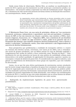 Constituição e Direitos Fundamentais em Perspectiva · 69
Ainda nessa linha de observação, Márlon Reis, ao analisar as manifestações de
junho de 2013, aponta que foi exatamente na rede social que o movimento eclodiu e se
desenvolveu – ele inclusive utiliza a expressão “as redes de mobilização social”. Segundo
ele, o fenômeno da rede social está presente de forma íntima na formação dos movimen-
tos contemporâneos. Assim, pontua:
As organizações sociais estão desfazendo as formas piramidais sobre as quais
foram construídas, que concentravam poderes, atribuições e direitos nas pessoas
dos seus dirigentes. Em substituição a esse modelo espalham-se as redes. Nelas,
as associações civis e movimentos contemporâneos são geridos coletivamente, de
modo horizontal, distribuindo entre todos os componentes o saboroso papel de
participar das decisões. Do mesmo modo, essas entidades se unem a outras para,
também sob a forma de rede, ampliarem seu potencial de impacto. 8
O Movimento Passe Livre, em sua carta de princípios, afirma ser “um movimento
horizontal, autônomo, independente e apartidário, mas não anti-partidário. A indepen-
dência do MPL se faz não somente em relação a partidos, mas também a ONGs, insti-
tuições religiosas, financeiras, etc.”. 9
Segundo o MPL, com a existência de um benefício
que transformasse a cidade em algo acessível a todos, poder-se-ia garantir não só a
locomoção das pessoas, mas também assegurar direitos fundamentais, como o direito a
saúde e a educação,10
perfazendo, assim, uma visão indivisível e não fragmentadora do
exercício de direitos fundamentais.
Essa perspectiva que problematiza a realidade do transporte coletivo e o insere
no contexto dos direitos sociais, entretanto, teve início já em 2003, com a reivindica-
ção social de grupos estudantis, que na Bahia saíram às ruas de Salvador pedindo o
congelamento das tarifas de ônibus e ficou conhecida como “Revolta do Buzu”.11
Este
movimento foi um dos pioneiros na busca de uma política de mobilidade urbana mais
democrática e de melhor qualidade, foi aglutinador de demandas urgentes e ajudou na
concepção e criação do ideário do passe livre. É considerando seu aspecto indutivo, com
gênese na importância do deslocamento desse grupo em específico, que este trabalho
foi direcionado.
Assim, viu-se que há uma efetiva participação de movimentos sociais estudantis
que há muito tempo empunham a bandeira do passe livre estudantil, inserindo-a como
pauta de negociação para construção de novos direitos em relação aos poderes públi-
cos. Foi analisado o processo de formação e manutenção desses movimentos, através de
multidões de pessoas organizadas de modo distribuído, com enfoque nas manifestações
de junho de 2013, e conclui-se que eles estão alinhados com as novas formas de debate
e interação que se desenvolve de forma horizontal nas redes sociais.
3.	 Radiografia da implementação legislativa do passe livre: apresentando
possibilidades.
8  REIS, Márlon. O gigante acordado: manifestações, Ficha Limpa e reforma política. Rio de Janeiro:
LeYa, 2013. Pág. 56
9  Disponível em: http://saopaulo.mpl.org.br/apresentacao/carta-de-principios/ Acesso em 14.02.14.
10  Jornal PASSE nº 1, Setembro de 2008. Disponível em http://brasil.indymedia.org/me-
dia/2008/09//429475.pdf. Acesso em 12.02.14
11  A Revolta do Buzu, que foi o marco, e toda a cronologia do movimento, recebe tratamento detalhado
em: MARICATO, Ermínia; outros. Cidades rebeldes: Passe Livre e as manifestações que tomaram as ruas
do Brasil. São Paulo. Boitempo: Carta Maior. 2013. Pág. 22.
 