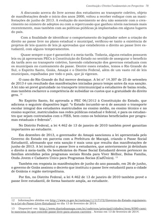 Constituição e Direitos Fundamentais em Perspectiva · 70
	 A discussão acerca do livre acesso dos estudantes ao transporte coletivo, objeto
de manifestações desde o início dos anos 2000, voltou a receber enfoque com as mani-
festações de junho de 2013. A evolução do movimento se deu não somente com o cres-
cimento no número de adeptos ou com a repercussão que ganhou níveis nacionais mais
recentemente, mas também com as políticas públicas já implantadas em alguns lugares
do país.
	 Com a finalidade de identificar o comportamento do legislador sobre a criação do
direito ao passe livre no plano estadual e municipal, verificou-se tanto a existência de
projetos de leis quanto de leis já aprovadas que estabelecem o direito ao passe livre es-
tudantil, com alguns temperamentos.
	 Quase sempre o que é garantido é a meia-tarifa. Todavia, alguns estados possuem
leis ou já aprovaram PECs à Constituição do Estado no sentido de assegurar o benefício
da tarifa zero no transporte coletivo, havendo colaboração dos governos estaduais com
os municipais no custeamento do passe. Dentre esses estados, temos o Rio Grande do
Sul, o Espírito Santo, Goiás, Amapá e o Distrito Federal, além de um vasto rol de leis
municipais, espalhadas por todo o país, que já vigoram.
O caso do Rio Grande do Sul merece destaque. A lei nº 14.307 de 25 de setembro
de 2013 é um resultado das manifestações iniciadas pouco tempo antes da sua sanção.
A lei não só prevê gratuidade no transporte intermunicipal a estudantes de baixa renda,
mas também esclarece a competência de subsidiar os custos que a gratuidade do direito
gera. 12
No Espírito Santo, foi aprovada a PEC 06/2012 à Constituição do Estado, que
adiciona o seguinte dispositivo legal: “o Estado incumbir-se-á de assumir o transporte
escolar integral dos estudantes matriculados no ensino médio, no ensino técnico e no
ensino superior, matriculados nas redes públicas estadual e federal, e para os estudan-
tes que sejam contratados com o FIES, bem como os bolsistas beneficiados por progra-
mas estaduais e federais”.
No Distrito Federal, a lei 4.462 de 13 de janeiro de 2010 também provê garantias
importantes ao estudante.
Em dezembro de 2013, o governador do Amapá sancionou a lei apresentada pelo
Governo do Estado em parceria com a Prefeitura de Macapá, criando o Passe Social
Estudantil, afirmando que esta sanção é mais uma que resulta das manifestações de
junho de 2013. A lei institui o passe livre a estudantes, que anteriormente já detinham
o direito à meia-tarifa. Os beneficiários do Passe Social Estudantil devem pertencer às
famílias atendidas pelos programas sociais Renda para Viver Melhor, Bolsa Família,
Onda Jovem e Cadastro Único para Programas Socias (CadÚnico). 13
Também em resposta às manifestações de junho do ano passado, em 26 de junho,
o governo de Goiás assinou o decreto que instituiu o passe livre estudantil para a cidade
de Goiânia e região metropolitana.
Por fim, no Distrito Federal, a lei 4.462 de 13 de janeiro de 2010 também provê o
passe livre estudantil, de forma bastante ampla, ao estudante.
12  Informações obtidas em http://www.rs.gov.br/noticias/1/117172/Governo-do-Estado-regulamen-
ta-a-Lei-do-Passe-Livre-Estudantil no dia 13 de fevereiro de 2014.
13  Disponível em: http://www.diariodoamapa.com.br/cadernos/principal/cidades/item/8580-cami-
lo-sanciona-lei-que-concede-passe-livre-para-alunos-carentes . Acesso em 13 de fevereiro de 2014.
 