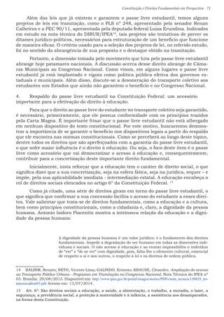 Constituição e Direitos Fundamentais em Perspectiva · 71
Além das leis que já existem e garantem o passe livre estudantil, temos alguns
projetos de leis em tramitação, como o PLS nº 248, apresentado pelo senador Renan
Calheiros e a PEC 90/11, apresentada pela deputada federal Luiza Erundina. Indicados
em estudo na nota técnica do DIRUR/IPEA14
, tais projetos são tentativas de prever os
ditames jurídico-políticos, necessários para estruturação de um benefício que funcione
de maneira eficaz. O critério usado para a seleção dos projetos de lei, no referido estudo,
foi no sentido da abrangência de sua proposta e o destaque obtido na tramitação.
	 Portanto, a dimensão tomada pelo movimento que luta pelo passe livre estudantil
abrange hoje patamares nacionais. A discussão acerca desse direito abrange de Câma-
ras Municipais ao Congresso Nacional. Como vimos, em alguns lugares o passe livre
estudantil já está implantado e vigora como política pública efetiva dos governos es-
taduais e municipais. Além disso, discute-se a desoneração do transporte coletivo aos
estudantes nos Estados que ainda não garantem o benefício e no Congresso Nacional.
4.	 Respaldo do passe livre estudantil na Constituição Federal: um acessório
importante para a efetivação do direito à educação.
	 Para que o direito ao passe livre do estudante no transporte coletivo seja garantido,
é necessário, primeiramente, que ele possua conformidade com os princípios trazidos
pela Carta Magna. É importante frisar que o passe livre estudantil não está albergado
em nenhum dispositivo do texto constitucional. Por este motivo, buscaremos demons-
trar a importância de se garantir o benefício nos dispositivos legais a partir do respaldo
que ele encontra nas normas constitucionais. Como se perceberá ao longo deste tópico,
dentre todos os direitos que são aperfeiçoados com a garantia do passe livre estudantil,
o que sofre maior influência é o direito à educação. Ou seja, o foco deste item é o passe
livre como acessório que vai democratizar o acesso à educação e, consequentemente,
contribuir para a concretização deste importante direito fundamental.
	 Inicialmente, insta reforçar que a educação tem o caráter de direito social, o que
significa dizer que a sua concretização, seja na esfera fática, seja na jurídica, requer – e
impõe, pela sua aplicabilidade imediata - intermediação estatal. A educação encabeça o
rol de direitos sociais elencados no artigo 6º da Constituição Federal. 15
	 Como já citado, uma série de direitos giram em torno do passe livre estudantil, o
que significa que confirmar a sua concessão facilita o acesso do estudante a esses direi-
tos. Vale salientar que trata-se de direitos fundamentais, como a educação e a cultura,
bem como princípios constitucionais, como a cidadania e, claro, a dignidade da pessoa
humana. Antonio Isidoro Piacentin mostra a intrínseca relação da educação e a digni-
dade da pessoa humana:
A dignidade da pessoa humana é um valor jurídico; é o fundamento dos direitos
fundamentais. Impede a degradação do ser humano em todas as dimensões indi-
viduais e sociais. O não acesso à educação e ao ensino impossibilita o indivíduo
de “ver” e “de se ver” com dignidade, pois, falta-lhe o elemento cultural, essencial
de respeito a si e aos outros, o respeito à lei e os direitos de ordem pública.
14  BALBIM, Renato; NETO, Vicente Lima; GALINDO, Ernesto; KRAUSE, Cleandro. Ampliação do acesso
ao Transporte Público Urbano - Propostas em Tramitação no Congresso Nacional. Nota Técnica do IPEA nº
03. Brasília. 29/08/2013. Disponível em: http://www.ipea.gov.br/portal/images/stories/PDFs/nota_tecnica/130829_no-
tatecnicadirur03.pdf Acesso em: 13/07/2014.
15  Art. 6º: São direitos sociais a educação, a saúde, a alimentação, o trabalho, a moradia, o lazer, a
segurança, a previdência social, a proteção à maternidade e à infância, a assistência aos desamparados,
na forma desta Constituição.
 