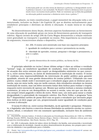 Constituição e Direitos Fundamentais em Perspectiva · 72
A educação pode ser um dos meios de diminuir a pobreza e a desigualdade social.
A pobreza é imoral; é um escândalo. No Brasil é visível a distância entre os poucos
muito ricos e os muitos muito pobres. Pode-se constatar que (a falta de) qualidade
na educação poderá aumentar a distância entre ricos e pobres.16
	 Mais adiante, no texto constitucional, o papel inexorável da educação volta a ser
mencionado, inclusive na Seção I do Capítulo III, que se destina exclusivamente para
estabelecer princípios e diretrizes ao direito à educação. A seção inicia-se no artigo
205.17
No desenvolvimento desta Seção, diversos aspectos fundamentais ao fornecimento
de uma educação de qualidade giram em torno do fornecimento gratuito de transporte
coletivo. Alguns incisos do artigo 206 da Carta Magna demonstram a relação existente
entre gratuidade no transporte e qualidade no ensino. Pela importância na construção
do argumento, transcrevemos abaixo o dispositivo, verbis:
Art. 206. O ensino será ministrado com base nos seguintes princípios:
I - igualdade de condições para o acesso e permanência na escola;
II - liberdade de aprender, ensinar, pesquisar e divulgar o pensamento, a
arte e o saber;
[...]
VI - gestão democrática do ensino público, na forma da lei;
O princípio admitido no inciso I desse último artigo é claro ao utilizar o vocábulo
“acesso”. Logo, ao estabelecer igualdade de condições, resta evidente a necessidade
de atuação dos entes estatais para suprir as desigualdades existentes no que concer-
ne a, entre outros fatores, os meios de deslocamento à instituição de ensino. O inciso
VI confirma esta imprescindibilidade da intervenção do poder público para garantir
igualdade, através de uma gestão democrática do ensino público. Utilizando um caso
prático: numa cidade onde é necessário que o estudante pague para se deslocar para a
escola, seja em meia tarifa, seja em tarifa comum, dois estudantes estudam na mesma
instituição de ensino, mas um deles necessita tomar dois ônibus para realizar o trajeto,
enquanto outro necessita de apenas um. Mesmo que ambos tenham a mesma condição
econômica, já nota-se um desequilíbrio no acesso à escola, uma vez que um dos alu-
nos sempre estará pagando o dobro do outro. Neste caso, um meio para sanar a citada
desigualdade é a gratuidade do transporte coletivo. Em Porto Velho, o programa “Leva
Eu”18
disponibiliza cartões de passe fácil com os quais o estudante que necessita pegar
dois ônibus só deve pagar por um, proporcionando maior igualdade de condições para
o acesso à educação.
O inciso II refere-se, entre outras liberdades, às de aprender e pesquisar. Felizmen-
te, o legislador não limitou o exercício dessas liberdades ao ambiente escolar ou univer-
sitário, afinal, o estudante vive em constante aprendizado, inclusive fora do ambiente
16  PIACENTIN, Antonio Isidoro. O direito à educação na Constituição Democrática de 1988. In: CINTRA,
Rodrigo Suzuki; PINTO, Daniella Basso Batista (Orgs.). Direito e Educação: reflexões críticas para uma
perspectiva interdisciplinar. São Paulo: Saraiva, 2013. Pág. 59.
17  Art. 205: A educação, direito de todos e dever do Estado e da família, será promovida e incentivada
com a colaboração da sociedade, visando ao pleno desenvolvimento da pessoa, seu preparo para o exer-
cício da cidadania e sua qualificação para o trabalho.
18  Fonte: http://www.portovelho.ro.gov.br/index.php?option=com_contenttask=viewid=12Itemid=60 acesso em
05 de outubro de 2014.
 