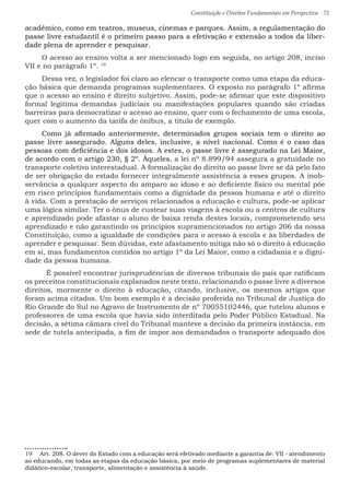 Constituição e Direitos Fundamentais em Perspectiva · 73
acadêmico, como em teatros, museus, cinemas e parques. Assim, a regulamentação do
passe livre estudantil é o primeiro passo para a efetivação e extensão a todos da liber-
dade plena de aprender e pesquisar.
O acesso ao ensino volta a ser mencionado logo em seguida, no artigo 208, inciso
VII e no parágrafo 1º. 19
Dessa vez, o legislador foi claro ao elencar o transporte como uma etapa da educa-
ção básica que demanda programas suplementares. O exposto no parágrafo 1º afirma
que o acesso ao ensino é direito subjetivo. Assim, pode-se afirmar que este dispositivo
formal legitima demandas judiciais ou manifestações populares quando são criadas
barreiras para democratizar o acesso ao ensino, quer com o fechamento de uma escola,
quer com o aumento da tarifa de ônibus, a título de exemplo.
Como já afirmado anteriormente, determinados grupos sociais tem o direito ao
passe livre assegurado. Alguns deles, inclusive, a nível nacional. Como é o caso das
pessoas com deficiência e dos idosos. A estes, o passe livre é assegurado na Lei Maior,
de acordo com o artigo 230, § 2º. Àqueles, a lei nº 8.899/94 assegura a gratuidade no
transporte coletivo interestadual. A formalização do direito ao passe livre se dá pelo fato
de ser obrigação do estado fornecer integralmente assistência a esses grupos. A inob-
servância a qualquer aspecto do amparo ao idoso e ao deficiente físico ou mental põe
em risco princípios fundamentais como a dignidade da pessoa humana e até o direito
à vida. Com a prestação de serviços relacionados a educação e cultura, pode-se aplicar
uma lógica similar. Ter o ônus de custear suas viagens à escola ou a centros de cultura
e aprendizado pode afastar o aluno de baixa renda destes locais, comprometendo seu
aprendizado e não garantindo os princípios supramencionados no artigo 206 da nossa
Constituição, como a igualdade de condições para o acesso à escola e às liberdades de
aprender e pesquisar. Sem dúvidas, este afastamento mitiga não só o direito à educação
em si, mas fundamentos contidos no artigo 1º da Lei Maior, como a cidadania e a digni-
dade da pessoa humana.
	 É possível encontrar jurisprudências de diversos tribunais do país que ratificam
os preceitos constitucionais explanados neste texto, relacionando o passe livre a diversos
direitos, mormente o direito à educação, citando, inclusive, os mesmos artigos que
foram acima citados. Um bom exemplo é a decisão proferida no Tribunal de Justiça do
Rio Grande do Sul no Agravo de Instrumento de nº 70055102446, que tutelou alunos e
professores de uma escola que havia sido interditada pelo Poder Público Estadual. Na
decisão, a sétima câmara cível do Tribunal manteve a decisão da primeira instância, em
sede de tutela antecipada, a fim de impor aos demandados o transporte adequado dos
19  Art. 208. O dever do Estado com a educação será efetivado mediante a garantia de: VII - atendimento
ao educando, em todas as etapas da educação básica, por meio de programas suplementares de material
didático-escolar, transporte, alimentação e assistência à saúde.
 