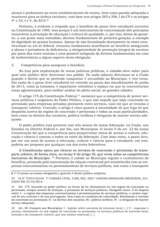 Constituição e Direitos Fundamentais em Perspectiva · 74
alunos e professores ao outro estabelecimento de ensino, bem como parada adequada e
monitores para os ônibus escolares, com base nos artigos 205 e 206, I da CF e os artigos
4º e 53, I e V, do ECA.20
Portanto, é evidente o respaldo que o benefício do passe livre estudantil encontra
na Constituição de 1988. Isso porque é um instrumento de concretização dos princípios
inexoráveis à prestação de educação e cultura de qualidade, e, por isso, forma de garan-
tir, a um prazo mais estendido, direitos fundamentais de primeira geração, a exemplo
da dignidade da pessoa humana. Apesar de não formalizado diretamente no texto cons-
titucional ou em lei federal, encontra fundamento semelhante ao benefício assegurado
a idosos e portadores de deficiência: a obrigatoriedade de prestação integral de serviços
por parte dos entes estatais e uma possível mitigação de direitos fundamentais em caso
de inobservância a algum aspecto desta obrigação.
5.	 Competência para assegurar o benefício.
Na luta pela implantação de novas políticas públicas, o cidadão deve saber para
qual ente público deve direcionar seu pedido. De nada adianta direcionar-se à União
quando o direito que se pretende conquistar é incumbido ao Município, e vice-versa.
Em razão de o passe livre estudantil ter entrado na pauta das manifestações de junho
de 2013, como já tratamos, é importante relembrar o espaço em que se concentraram
essas aglomerações, para melhor análise do pleito social: as grandes cidades.
O artigo 175 da Constituição Federal 21
esclarece que a competência de prover ser-
viços públicos é originária do Poder Público, o que não impede que haja concessão ou
permissão para empresas privadas prestarem estes serviços, caso em que se encaixa o
transporte coletivo. Contudo, o artigo é claro quanto à necessidade de que haja lei que
disponha acerca do regime de concessão e permissão e todas as suas particularidades,
bem como os direitos dos usuários, política tarifária e obrigação de manter serviço ade-
quado.
O poder público está presente nas três searas da nossa federação: na União, nos
Estados ou Distrito Federal e, por fim, nos Municípios. O inciso V do art. 23 da nossa
Constituição diz que a competência para proporcionar meios de acesso à cultura, edu-
cação e ciência é comum a todos os entes da federação. Com base nisso, o passe livre,
por ser um meio de acesso a educação, cultura e ciência para o estudante, em tese,
poderia ser proposto por qualquer um dos entes federativos.
A Constituição optou por elencar os serviços de concessão e permissão de trans-
porte coletivo, de forma clara, no inciso V do artigo 30, que versa sobre as competências
exclusivas do Município. 22
Portanto, é cabido ao Município regular o custeamento do
benefício, prezando pela manutenção da relação contratual pré-estabelecida com as em-
presas concessionárias ou permissionárias de serviços públicos, tais como o transporte
§ 1º O acesso ao ensino obrigatório e gratuito é direito público subjetivo.
20  AI Nº 70055102446. 7ª CÂMARA CÍVEL, TJRS, REL. DES.ª SANDRA BRISOLARA MEDEIROS, JUL-
GADO EM 23/10/2013.
21  Art. 175. Incumbe ao poder público, na forma da lei, diretamente ou sob regime de concessão ou
permissão, sempre através de licitação, a prestação de serviços públicos. Parágrafo único. A lei disporá
sobre: I - o regime das empresas concessionárias e permissionárias de serviços públicos, o caráter espe-
cial de seu contrato e de sua prorrogação, bem como as condições de caducidade, fiscalização e rescisão
da concessão ou permissão; II - os direitos dos usuários; III - política tarifária; IV - a obrigação de manter
serviço adequado.
22  Art. 30. Compete aos Municípios: I - legislar sobre assuntos de interesse local; [...] V - organizar e
prestar, diretamente ou sob regime de concessão ou permissão, os serviços públicos de interesse local,
incluído o de transporte coletivo, que tem caráter essencial; [...]
 