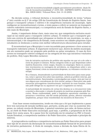 Constituição e Direitos Fundamentais em Perspectiva · 76
ração de inconstitucionalidade julgado parcialmente procedente. (Ação Di-
reta de Inconstitucionalidade nº 2349 /ES – ESPÍRITO SANTO. Relator(a):
Min. EROS GRAU. Tribunal Pleno. DJe 14-10-2005)
Na decisão acima, o tribunal declarou a inconstitucionalidade do termo “urbano
e” (sic) contido no § 2º do artigo 229 da Constituição do Estado do Espírito Santo. Isso
porque o transporte urbano e coletivo é de competência exclusiva do município. Após
configurar-se inconstitucional o termo, o texto passa a referir-se somente ao transporte
coletivo rodoviário intermunicipal, e a competência será do Estado do Espírito Santo, e
não mais do Município.
Assim, é importante deixar claro, mais uma vez, que competência exclusiva muni-
cipal só vai existir para o transporte coletivo urbano. É evidente que o transporte gra-
tuito aos centros de aprendizado que ultrapasse os limites de um município, ou seja, o
intermunicipal, é de competência do Estado, como acontece em cidades pequenas cujos
estudantes se deslocam a outras com melhor infraestrutura educacional para estudar.
É incontestável que o Município é o ente incumbido para promover o livre acesso no
transporte rodoviário urbano. É importante esclarecer que, dentro do âmbito municipal,
um ato normativo pode ser proposto pelo prefeito ou pelos vereadores. O caso do livre
acesso no transporte coletivo configura-se na categoria de leis cuja iniciativa é exclusiva
do prefeito. Hely Lopes Meirelles esclarece:
Leis de iniciativa exclusiva do prefeito são aquelas em que só a ele cabe o
envio do projeto à Câmara. Nessa categoria estão as que disponham sobre
matéria financeira; criem cargos, funções ou empregos; fixem ou aumen-
tem vencimentos ou vantagens de servidores, ou disponham sobre o seu
regime funcional; criem ou aumentem despesas, ou reduzam a receita mu-
nicipal.
Se a Câmara, desatendendo à privatividade do Executivo para esses proje-
tos, votar e aprovar leis sobre tais matérias, caberá ao prefeito vetá-las, por
inconstitucionais. Sancionadas e promulgadas que sejam, nem por isso se
nos afigura que convalesçam do vício inicial, porque o Executivo não pode
renunciar prerrogativas constitucionais, inerentes às suas funções, como
não pode delegá-las ou aquiescer em que o Legislativo as exerça.
A exclusividade de iniciativa de certas leis destina-se a circunscrever (não
a anular) a discussão e votação do projeto às matérias propostas pelo Exe-
cutivo. Nessa conformidade, pode o Legislativo apresentar emendas su-
pressivas e restritivas, não lhe sendo permitido, porém, oferecer emendas
ampliativas, porque estas transbordam da iniciativa do Executivo. 26
	 Com base nesses ensinamentos, tendo em vista que a lei que implementa o passe
livre tem natureza de isenção tarifária que, portanto, acaba por criar ou aumentar des-
pesas, ou reduzir receita do Município, é possível constatar que cabe, de forma exclusi-
va, ao chefe do Poder Executivo municipal, qual seja, o prefeito, a propositura de lei do
passe livre nesta seara. Se o passe livre for instituído em lei estadual ou PEC à Consti-
tuição Estadual, a competência também é do Poder Executivo, respeitado o princípio da
simetria.
A jurisprudência confirma a competência exclusiva ao Poder Executivo para propor
esse tipo de lei através da declaração de inconstitucionalidade formal de lei proveniente
de iniciativa parlamentar. A título de exemplo, temos a decisão da Ação Direta de In-
26  MEIRELLES, Hely Lopes. Direito Municipal Brasileiro, 6ª ed., Malheiros, 1993, págs. 541 e 542.
 