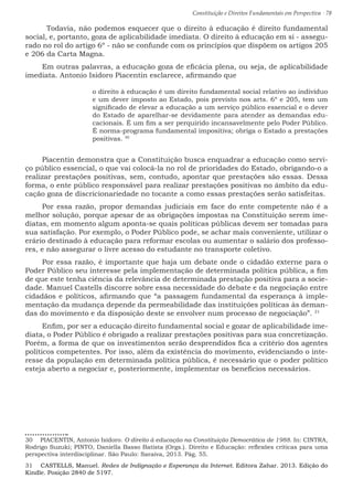 Constituição e Direitos Fundamentais em Perspectiva · 78
	 Todavia, não podemos esquecer que o direito à educação é direito fundamental
social, e, portanto, goza de aplicabilidade imediata. O direito à educação em si - assegu-
rado no rol do artigo 6º - não se confunde com os princípios que dispõem os artigos 205
e 206 da Carta Magna.
Em outras palavras, a educação goza de eficácia plena, ou seja, de aplicabilidade
imediata. Antonio Isidoro Piacentin esclarece, afirmando que
o direito à educação é um direito fundamental social relativo ao indivíduo
e um dever imposto ao Estado, pois previsto nos arts. 6º e 205, tem um
significado de elevar a educação a um serviço público essencial e o dever
do Estado de aparelhar-se devidamente para atender as demandas edu-
cacionais. É um fim a ser perquirido incansavelmente pelo Poder Público.
É norma-programa fundamental impositiva; obriga o Estado a prestações
positivas. 30
Piacentin demonstra que a Constituição busca enquadrar a educação como servi-
ço público essencial, o que vai colocá-la no rol de prioridades do Estado, obrigando-o a
realizar prestações positivas, sem, contudo, apontar que prestações são essas. Dessa
forma, o ente público responsável para realizar prestações positivas no âmbito da edu-
cação goza de discricionariedade no tocante a como essas prestações serão satisfeitas.
Por essa razão, propor demandas judiciais em face do ente competente não é a
melhor solução, porque apesar de as obrigações impostas na Constituição serem ime-
diatas, em momento algum aponta-se quais políticas públicas devem ser tomadas para
sua satisfação. Por exemplo, o Poder Público pode, se achar mais conveniente, utilizar o
erário destinado à educação para reformar escolas ou aumentar o salário dos professo-
res, e não assegurar o livre acesso do estudante no transporte coletivo.
Por essa razão, é importante que haja um debate onde o cidadão externe para o
Poder Público seu interesse pela implementação de determinada política pública, a fim
de que este tenha ciência da relevância de determinada prestação positiva para a socie-
dade. Manuel Castells discorre sobre essa necessidade do debate e da negociação entre
cidadãos e políticos, afirmando que “a passagem fundamental da esperança à imple-
mentação da mudança depende da permeabilidade das instituições políticas às deman-
das do movimento e da disposição deste se envolver num processo de negociação”. 31
Enfim, por ser a educação direito fundamental social e gozar de aplicabilidade ime-
diata, o Poder Público é obrigado a realizar prestações positivas para sua concretização.
Porém, a forma de que os investimentos serão desprendidos fica a critério dos agentes
políticos competentes. Por isso, além da existência do movimento, evidenciando o inte-
resse da população em determinada política pública, é necessário que o poder político
esteja aberto a negociar e, posteriormente, implementar os benefícios necessários.
30  PIACENTIN, Antonio Isidoro. O direito à educação na Constituição Democrática de 1988. In: CINTRA,
Rodrigo Suzuki; PINTO, Daniella Basso Batista (Orgs.). Direito e Educação: reflexões críticas para uma
perspectiva interdisciplinar. São Paulo: Saraiva, 2013. Pág. 55.
31  CASTELLS, Manuel. Redes de Indignação e Esperança da Internet. Editora Zahar. 2013. Edição do
Kindle. Posição 2840 de 5197.
 