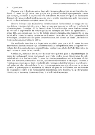 Constituição e Direitos Fundamentais em Perspectiva · 79
7.	 Conclusão.
Como se viu, o direito ao passe livre não é assegurado apenas ao movimento estu-
dantil. O passe livre já existe para grupos aos quais o Estado designa proteção, como,
por exemplo, os idosos e as pessoas com deficiência. O passe livre para os estudantes
depende de uma gradual implementação, que é muito impulsionada pelo movimento
social em busca da construção de novos direitos.
Restou evidente nos dispositivos constitucionais mencionados ao longo do tex-
to a íntima relação existente entre o livre acesso nos transportes coletivo e o direito à
educação plena. O artigo 206 da Constituição Federal interliga esses direitos através
da ressalva à importância de acesso igualitário e integral aos meios de aprendizado. O
artigo 208, ao pontuar que é dever do Estado prover educação, cita claramente em seu
inciso VII o transporte como programa suplementar inexorável ao pleno gozo do direito
à educação. A importância do passe livre estudantil, nos termos da nossa Constituição,
é reiterada na jurisprudência pátria.
Foi analisado, também, um importante requisito para que a lei do passe livre em
determinada localidade não seja inconstitucional: a competência para assegurar o be-
nefício. Foi demonstrado que a competência é exclusiva do chefe do Poder Executivo do
local em que o passe vai se estender.
Conclui-se, portanto, que não só não há óbice jurídico para a implementação do
passe livre estudantil, como, em verdade, a previsão em leis locais é imperativo de efeti-
vidade de direitos fundamentais. O passe livre termina sendo um mecanismo de efetivi-
dade dos direitos fundamentais sociais, notadamente do direito à educação. Todavia, a
regulamentação do passe livre estudantil não é assegurada integralmente a nível nacio-
nal, pois é de discricionariedade do seu ente competente, ou seja, depende de vontade
política. A participação da sociedade no debate em prol do livre acesso aos estudantes
no transporte coletivo é de fundamental importância para despertar no poder público
competente o interesse em proporcionar o seu devido tratamento.
 