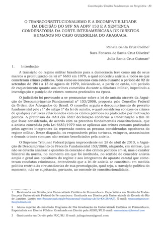 Constituição e Direitos Fundamentais em Perspectiva · 80
O TRANSCONSTITUCIONALISMO E A INCOMPATIBILIDADE
DA DECISÃO DO STF NA ADPF 153 E A SENTENÇA
CONDENATÓRIA DA CORTE INTERAMERICANA DE DIREITOS
HUMANOS NO CASO GUERRILHA DO ARAGUAIA.
Renata Santa Cruz Coelho1
Nara Fonseca de Santa Cruz Oliveira2
Julia Santa Cruz Gutman3
1.	 Introdução
A transição do regime militar brasileiro para a democracia teve como um de seus
marcos a promulgação da lei nº 6683 em 1979, a qual concedeu anistia a todos os que
cometeram crimes políticos, bem como os conexos com estes durante o período de 02 de
setembro de 1961 a 15 de agosto de 1979, iniciando-se, a partir de então, um período
de esquecimento quanto aos crimes cometidos durante a ditadura militar, impedindo a
investigação e punição de crimes comuns praticados na época.
O judiciário foi provocado a se pronunciar sobre a lei de anistia através da Argui-
ção de Descumprimento Fundamental nº 153/2008, proposta pelo Conselho Federal
da Ordem dos Advogados do Brasil. O conselho arguiu o descumprimento de preceito
fundamental pelo § 1º do artigo 1º da lei de anistia, o qual considerou conexos os crimes
de qualquer natureza relacionados com os crimes políticos ou praticados por motivação
política. A pretensão da OAB era obter declaração conforme a Constituição a fim de
que fosse considerado, de acordo com os preceitos fundamentais constitucionais, que
a anistia concedida pela Lei 6683/1979 não se aplicava aos crimes comuns praticados
pelos agentes integrantes da repressão contra as pessoas consideradas opositoras do
regime militar. Nesse diapasão, os responsáveis pelas torturas, estupros, assassinatos
e demais crimes comuns não seriam beneficiados pela anistia.
O Supremo Tribunal Federal julgou improcedente em 28 de abril de 2010, a Argui-
ção de Descumprimento de Preceito Fundamental 153/2008, alegando, em síntese, que
não se deveria analisar a questão da conexão e dos crimes políticos em si, mas o caráter
bilateral da norma, no momento em que foi instituída, no sentido de conceder anistia
ampla e geral aos opositores do regime e aos integrantes do aparato estatal que come-
teram condutas criminosas, entendendo que a lei de anistia se constituiu em medida
política restrita às circunstâncias de sua promulgação, qual seja, a transição política do
momento, não se sujeitando, portanto, ao controle de constitucionalidade.
1  Mestranda em Direito pela Universidade Católica de Pernambuco. Especialista em Direito do Traba-
lho pela Universidade Federal de Pernambuco. Graduada em Direito pela Universidade do Estado do Rio
de Janeiro. Lattes http://buscatextual.cnpq.br/buscatextual/visualizacv.do?id=K4526508Z7. E-mail: renatasantacruzcoe-
lho@hotmail.com
2  Aluna especial do mestrado Programa de Pós Graduação da Universidade Católica de Pernambuco,
Especialista em Direito Público. Graduada em Direito pela AESO/PE.E-mail: narasantacruz@hotmail.com
3  Graduanda em Direito pela PUC/RJ. E-mail: juliagutman@gmail.com
 