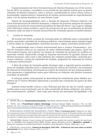 Constituição e Direitos Fundamentais em Perspectiva · 81
O posicionamento da Corte Interamericana de Direitos Humanos em 24 de novem-
bro de 2010, no entanto, consolidou-se no sentido de não admitir anistia para as graves
violações de direitos humanos, como a tortura, considerando-as como crimes contra a
humanidade, imprescritíveis e impassíveis de anistia, pronunciando-se especificamente
sobre a lei de anistia brasileira no caso Gomes Lund.
Diante da incompatibilidade entre a decisão do Supremo Tribunal Federal e da
Corte Interamericana de Direitos Humanos, o objetivo da presente pesquisa foi analisar
a proposta da teoria do transconstitucionalismo de Marcelo Neves4
, que sugere o diálogo
entre diferentes ordens jurídica a partir da perspectiva de que os problemas de direitos
humanos cada vez mais se tornam insuscetíveis de resolução apenas no âmbito Estatal.
2.	 Justiça de transição
De acordo com Teitel, a justiça de transição pode ser definida como a concepção de
justiça associada a períodos de mudanças políticas, caracterizada pelas repostas legais
a serem dadas às irregularidades cometidas durante o regime autoritário predecessor5
.
Em conformidade com o Centro Internacional para a Justiça Transicional a jus-
tiça de transição refere-se ao conjunto de ações implementadas por países, tanto em
nível judicial quanto não judicial, em tempos de transição de períodos de conflitos ou
repressão estatal, objetivando corrigir as sequelas decorrentes de grandes abusos aos
direitos humanos, bem como a não repetição das violações perpetradas, incluindo pro-
cessos criminais, criação de comissões da verdade, programas de reparação às vítimas
e reformas institucionais6
.
A ideia de justiça de transição ganha destaque após a segunda guerra mundial a
partir de medidas adotadas para a compensação de vítimas do nazismo e da instalação
do tribunal de Nuremberg, acentuando-se a partir do momento em que sistemas domés-
ticos passaram a implementar ações para enfrentar as violações aos direitos humanos
ocorridas no passado.7
O tribunal militar internacional de Nuremberg foi estabelecido pelos Aliados ven-
cedores da 2ª Guerra Mundial objetivando a punição dos criminosos de guerra do Eixo
Europeu8
.
Embora tenha havido críticas a esse Tribunal pelo fato de não ter havido suporte
jurídico para a sua construção, por ter sido constituído de forma unilateral, sob motiva-
ção essencialmente política9
, bem como pela ofensa aos princípios da legalidade e da
4  NEVES, Marcelo. Transconstitucionalismo. São Paulo: Martins Fontes, 2009
5  TEITEL, Ruti G.Transitional Justice Genealogy. Harvard Human Rights Journal / Vol. 16. Dis-
ponível em http://www.gerjc.u-3mrs.fr/IEP%20XP/1.%20Introduction%20 %20Transitional%20Justice%20Defini-
tion/Transitional%20Justice%20Genealogy%20-%20R.%20Teitel.pdf
6  INTERNATIONAL CENTER FOR TRANSITIONAL JUSTICE. What is Transicional justice? Disponível em: http://
www.ictj.org/en/tj/Acesso em 10 de Outubro de 2011. O Centro Internacional para a Justiça de Transição reconhece que as medi-
das contidas na definição por eles apresentada sobre justiça de transição não são exaustivas, havendo medidas diversas adotadas
em cada país a exemplo da preservação à memória, como a criação de museus e outras inciativas simbólicas.
7  MEZAROBBA, Glenda. O que é justiça de transição? Uma análise do conceito a partir do caso brasi-
leiro. In: SOARES, Inês Virgínia Prado; KISHI, Sandra Akemi Shimada (coords.). Memória e verdade: a
justiça de transição no Estado Democrático brasileiro. Belo Horizonte: Fórum, 2009.cap 1, p.39.
8  GONÇALVES, Joanisval Brito. Tribunal de Nuremberg 1945-1946 – A Gênese de uma nova ordem no direito
internacional. Rio de Janeiro: Renovar, 2001, p. 73-77.
9  . Ibid., p. 151.
 