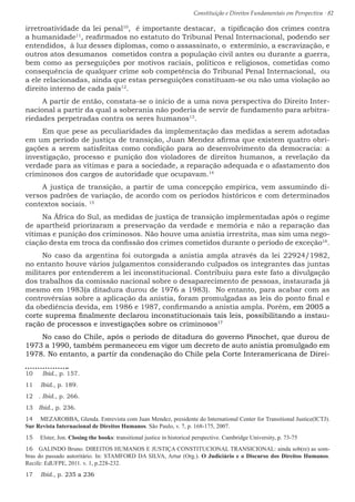 Constituição e Direitos Fundamentais em Perspectiva · 82
irretroatividade da lei penal10
, é importante destacar, a tipificação dos crimes contra
a humanidade11
, reafirmados no estatuto do Tribunal Penal Internacional, podendo ser
entendidos, à luz desses diplomas, como o assassinato, o extermínio, a escravização, e
outros atos desumanos cometidos contra a população civil antes ou durante a guerra,
bem como as perseguições por motivos raciais, políticos e religiosos, cometidas como
consequência de qualquer crime sob competência do Tribunal Penal Internacional, ou
a ele relacionadas, ainda que estas perseguições constituam-se ou não uma violação ao
direito interno de cada país12
.
A partir de então, constata-se o início de a uma nova perspectiva do Direito Inter-
nacional a partir da qual a soberania não poderia de servir de fundamento para arbitra-
riedades perpetradas contra os seres humanos13
.
Em que pese as peculiaridades da implementação das medidas a serem adotadas
em um período de justiça de transição, Juan Mendez afirma que existem quatro obri-
gações a serem satisfeitas como condição para ao desenvolvimento da democracia: a
investigação, processo e punição dos violadores de direitos humanos, a revelação da
verdade para as vítimas e para a sociedade, a reparação adequada e o afastamento dos
criminosos dos cargos de autoridade que ocupavam.14
A justiça de transição, a partir de uma concepção empírica, vem assumindo di-
versos padrões de variação, de acordo com os períodos históricos e com determinados
contextos sociais. 15
Na África do Sul, as medidas de justiça de transição implementadas após o regime
de apartheid priorizaram a preservação da verdade e memória e não a reparação das
vítimas e punição dos criminosos. Não houve uma anistia irrestrita, mas sim uma nego-
ciação desta em troca da confissão dos crimes cometidos durante o período de exceção16
.
No caso da argentina foi outorgada a anistia ampla através da lei 22924/1982,
no entanto houve vários julgamentos considerando culpados os integrantes das juntas
militares por entenderem a lei inconstitucional. Contribuiu para este fato a divulgação
dos trabalhos da comissão nacional sobre o desaparecimento de pessoas, instaurada já
mesmo em 1983(a ditadura durou de 1976 a 1983). No entanto, para acabar com as
controvérsias sobre a aplicação da anistia, foram promulgadas as leis do ponto final e
da obediência devida, em 1986 e 1987, confirmando a anistia ampla. Porém, em 2005 a
corte suprema finalmente declarou inconstitucionais tais leis, possibilitando a instau-
ração de processos e investigações sobre os criminosos17
No caso do Chile, após o período de ditadura do governo Pinochet, que durou de
1973 a 1990, também permaneceu em vigor um decreto de auto anistia promulgado em
1978. No entanto, a partir da condenação do Chile pela Corte Interamericana de Direi-
10  Ibid., p. 157.
11  Ibid., p. 189.
12  . Ibid., p. 266.
13  Ibid., p. 236.
14  MEZAROBBA, Glenda. Entrevista com Juan Mendez, presidente do International Center for Transitional Justice(ICTJ).
Sur Revista Internacional de Direitos Humanos. São Paulo, v. 7, p. 168-175, 2007.
15  Elster, Jon. Closing the books: transitional justice in historical perspective. Cambridge University, p. 73-75
16  GALINDO Bruno. DIREITOS HUMANOS E JUSTIÇA CONSTITUCIONAL TRANSICIONAL: ainda sob(re) as som-
bras do passado autoritário. In: STAMFORD DA SILVA, Artur (Org.). O Judiciário e o Discurso dos Direitos Humanos.
Recife: EdUFPE, 2011. v. 1, p.228-232.
17  Ibid., p. 235 a 236
 