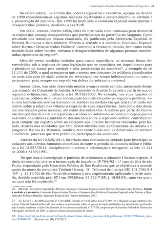 Constituição e Direitos Fundamentais em Perspectiva · 84
Na esfera estatal, no âmbito dos poderes legislativo e executivo, apenas na década
de 1990 consolidaram-se algumas medidas objetivando o esclarecimento da verdade e
a preservação da memória. Em 1995 foi instituída a comissão especial sobre mortos e
desaparecidos políticos, mediante a Lei 9140.
Em 2003, através decreto 4850/2003 foi instituída uma comissão para descobrir
os corpos das pessoas desaparecidas que participaram da guerrilha do Araguaia. Como
resultado dos trabalhos dessas comissões, foi publicado pela Secretaria Especial de
Direitos Humanos o livro relatório “Direito à verdade e à memória: Comissão Especial
sobre Mortos e Desaparecidos Políticos”, contendo a versão do Estado, bem como escla-
recendo fatos sobre mortes, torturas e desaparecimentos de algumas pessoas conside-
radas opositoras do regime26
.
Além de serem medidas isoladas para casos específicos, as mesmas foram de-
senvolvidas sob a regência de uma legislação que se constituía em impedimento para
a plenitude da busca pela verdade e pela preservação da memória27
, a exemplo da lei
11.111 de 2005, a qual assegurava que o acesso aos documentos públicos classificados
no mais alto grau de sigilo poderia ser restringido por tempo indeterminado ou mesmo
permanecer para sempre em segredo em defesa da soberania nacional.
Apesar disso, tem sido observado muitos avanços neste sentido, merecendo desta-
que atuação da Comissão de Anistia. A Comissão de Anistia foi criada a partir do marco
reparatório financeiro, mediante a lei 10.559/2002. No entanto, nas suas funções de
apreciar os pedidos de anistia e indenização formulados pelos perseguidos políticos, as-
sumiu também um viés esclarecedor da verdade na medida em que tem constituído um
acervo sobre o relato das vítimas a respeito de suas experiências, bem como dos docu-
mentos trazidos pelas mesmas, até então desconhecidos. A análise por parte da Comis-
são dos pedidos de anistia e reparações acabou consolidando-se como um espaço para a
narrativa das vítimas e juntada de documentos sobre a repressão sofrida, contribuindo
para compor um registro sobre as violações aos direitos humanos realizadas pelo Es-
tado. Através das atividades que vem desenvolvendo com as Caravanas da Anistia e o
programa Marcas da Memória, também tem contribuído com as dimensões da verdade
e memória, processo que tem permitido participação da sociedade.
Através da lei 12.528/2011, foi criada uma comissão da verdade para investigar as
violações aos direitos humanos cometidas durante o período da ditatura militar e edita-
da a lei 12.527/2011, disciplinando o acesso à informação e revogando as leis 11.111
de 2005 e 8159/1991.
No que toca à investigação e punição de criminosos a situação é bastante grave. A
título de exemplo, cite-se a instauração de inquérito (IP 704/92 – 1ª vara do júri de são
Paulo, requisitado pelo Ministério Público de São Paulo) em que se objetivava a investi-
gação da morte do jornalista Vladmir Herzog. O Tribunal de Justiça (HC 131.798/3-4
–SP – j. 13.10.92) de São Paulo determinou o seu arquivamento aplicando a lei de anis-
tia, decisão mantida pelo STJ em 1993(Resp 33.782-7-SP, j. 18.08.93), uma vez que o
recurso não foi conhecido.28
26  BRASIL. Secretaria Especial dos Direitos Humanos. Comissão Especial sobre Mortos e Desaparecidos Políticos. Direito
à verdade e à memória: Comissão Especial sobre Mortos e Desaparecidos Políticos/Comissão Especial sobre Mortos e Desa-
parecidos Políticos Brasília: Secretaria Especial dos Direitos Humanos, 2007.
27  Cf. Lei nº 11.111/2005; Decreto nº 5.301/2004; Decreto nº 4.553/2002; Lei nº 8.159/1991. Registre-se que embora o Su-
premo Tribunal Federal tenha sido provocado a se pronunciar sobre os prazos de sigilo conferidos aos documentos produzidos
pelo Estado, mediante a Ação Declaratória de Inconstitucionalidade nº 972-DF, proposta pelo Conselho Federal da Ordem dos
Advogados do Brasil em 2005, a ação foi extinta sem resolução de mérito.
28  https://ww2.stj.jus.br/processo/ita/listarAcordaos?classe=num_processo=dt_publicacao=30/08/1993num_regis-
tro=199300093711. Acesso em 10/17/2012.
 