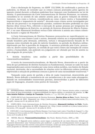 Constituição e Direitos Fundamentais em Perspectiva · 85
Com a declaração do Supremo, na ADPF 153/2008, foi confirmada a postura do
judiciário, no Brasil, de entender que os crimes comuns praticados pelos agentes do
aparato estatal durante a ditadura poderiam ficar impunes com fundamento na Lei de
Anistia. O posicionamento da Corte Interamericana de Direitos Humanos, no entanto,
consolidou-se no sentido de não admitir anistia para as graves violações de direitos
humanos, tais como a tortura, considerando-as como crimes contra a humanidade,
imprescritíveis e impassíveis de anistia29
, devendo esses crimes serem investigados por
meio de um processo e os responsáveis punidos, conforme decisões proferidas no caso
Barrios Altos versus Peru, referente à execução de quinze pessoas por integrantes do
Serviço de Inteligência de Exército, no período de Governo ditatorial de Alberto Fujimo-
re30
, e no caso Almonacid Arrellano versus Chile referente à anistia aos crimes cometi-
dos durante o regime de Pinochet.31
A Corte Interamericana de Direitos Humanos pronunciou-se especificamente so-
bre o Brasil no caso Gomes Lund e outros, demanda relativa ao à responsabilidade do
estado brasileiro pela detenção, arbitrária, tortura e desaparecimento forçado de 70
pessoas como resultado da ação do exército brasileiro, no período da ditadura militar,
objetivando por fim à guerrilha do Araguaia. A sentença proferida pela Corte, pronun-
ciou-se, dentre outros aspectos, no sentido de que estes crimes são exemplos de crimes
contra a humanidade, não podendo seu julgamento ser obstado por leis de anistia ou
pela alegação de prescrição. 32
4.	 Anistia brasileira: uma análise a partir das possibilidades do
transconstitucionalismo
A teoria do transconstitucionalismo, de Marcelo Neves, desenvolve-se a partir da
ideia de que problemas de direitos humanos ou fundamentais, tornam-se cada vez mais
inapropriados para serem tratados por uma única ordem jurídica, nos limites do Estado
nacional, derivando, daí a necessidade de relações entre as diferentes ordens jurídicas
objetivando a solução de problemas comuns a partir de uma racionalidade transversal.33
Tomando como ponto de partida a ideia de razão transversal, desenvolvida por
Welsch, Neves defende a inexistência de um metadiscurso e de uma razão abrangente,
falando em racionalidades transversais parciais, desenvolvidas a partir de diferentes
jogos de linguagem, atuando como pontes de transição. 34
29  INTERNATIONAL CENTER FOR TRANSITIONAL JUSTICE – ICTJ. Parecer técnico sobre a natureza
dos crimes de lesa-humanidade, a imprescritibilidade de alguns delitos e a proibição de anistias. In: Re-
vista Anistia Política e Justiça de Transição. Brasília, n. 1, p. 352-394, jan./jun. 2009.
30  COSTA RICA.Corte Interamericana de Direitos Humanos. Barrios Altos vs Peru. Fondo. Sentencia
de 14 de marzo de 2001. Disponível em http://www.corteidh.or.cr/docs/casos/articulos/seriec_75_
esp.pdf. Acesso em 01 de julho de 2012.
31  COSTA RICA. Corte Interamericana de Direitos Humanos. Almonacid Arellano vs Chile. Fondo.
Sentencia de 26 de septiembre de 2006. Disponível em http://www.corteidh.or.cr/docs/casos/articu-
los/seriec_154_esp.pdf. Acesso em 01 de julho de 2012.
32  COSTA RICA. Corte Interamericana de Direitos Humanos. Caso Gomes Lund e outros (“Guerrilha do Araguaia”) vs. Bra-
sil. Sentença de 24 de novembro de 2010. Disponível em http://www.corteidh.or.cr/docs/casos/articulos/seriec_219_por.pdf.
Acesso em 01 de julho de 2012.
33  NEVES, Marcelo. Transconstitucionalismo. São Paulo: Martins Fontes, 2009, p. XXI.
34  Ibid., p. 42. Segundo neves embora o autor negue a existência de um único discurso, defende que
é possível desenvolver uma “metanarrativa pós moderna”, a partir do entrelaçamento entre os jogos de
linguagem diversos que lhes servem como pontes transição, sendo que neste ponto Neves se diferencia do
autor propondo as referidas racionalidades transversais particulares.
 