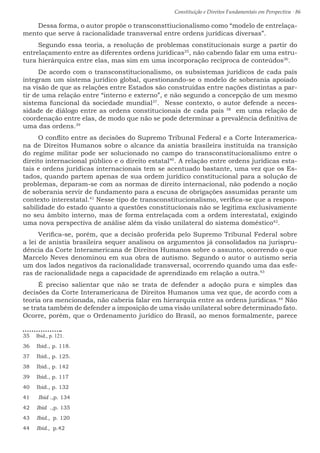 Constituição e Direitos Fundamentais em Perspectiva · 86
Dessa forma, o autor propõe o transconsttiucionalismo como “modelo de entrelaça-
mento que serve à racionalidade transversal entre ordens jurídicas diversas”.
Segundo essa teoria, a resolução de problemas constitucionais surge a partir do
entrelaçamento entre as diferentes ordens jurídicas35
, não cabendo falar em uma estru-
tura hierárquica entre elas, mas sim em uma incorporação recíproca de conteúdos36
.
De acordo com o transconstitucionalismo, os subsistemas jurídicos de cada país
integram um sistema jurídico global, questionando-se o modelo de soberania apoiado
na visão de que as relações entre Estados são construídas entre nações distintas a par-
tir de uma relação entre “interno e externo”, e não segundo a concepção de um mesmo
sistema funcional da sociedade mundial37
. Nesse contexto, o autor defende a neces-
sidade de diálogo entre as ordens constitucionais de cada país 38
em uma relação de
coordenação entre elas, de modo que não se pode determinar a prevalência definitiva de
uma das ordens.39
O conflito entre as decisões do Supremo Tribunal Federal e a Corte Interamerica-
na de Direitos Humanos sobre o alcance da anistia brasileira instituída na transição
do regime militar pode ser solucionado no campo do transconstitucionalismo entre o
direito internacional público e o direito estatal40
. A relação entre ordens jurídicas esta-
tais e ordens jurídicas internacionais tem se acentuado bastante, uma vez que os Es-
tados, quando partem apenas de sua ordem jurídico constitucional para a solução de
problemas, deparam-se com as normas de direito internacional, não podendo a noção
de soberania servir de fundamento para a escusa de obrigações assumidas perante um
contexto interestatal.41
Nesse tipo de transconstitucionalismo, verifica-se que a respon-
sabilidade do estado quanto a questões constitucionais não se legitima exclusivamente
no seu âmbito interno, mas de forma entrelaçada com a ordem interestatal, exigindo
uma nova perspectiva de análise além da visão unilateral do sistema doméstico42
.
Verifica-se, porém, que a decisão proferida pelo Supremo Tribunal Federal sobre
a lei de anistia brasileira sequer analisou os argumentos já consolidados na jurispru-
dência da Corte Interamericana de Direitos Humanos sobre o assunto, ocorrendo o que
Marcelo Neves denominou em sua obra de autismo. Segundo o autor o autismo seria
um dos lados negativos da racionalidade transversal, ocorrendo quando uma das esfe-
ras de racionalidade nega a capacidade de aprendizado em relação a outra.43
É preciso salientar que não se trata de defender a adoção pura e simples das
decisões da Corte Interamericana de Direitos Humanos uma vez que, de acordo com a
teoria ora mencionada, não caberia falar em hierarquia entre as ordens jurídicas.44
Não
se trata também de defender a imposição de uma visão unilateral sobre determinado fato.
Ocorre, porém, que o Ordenamento jurídico do Brasil, ao menos formalmente, parece
35  Ibid., p. 121.
36  Ibid., p. 118.
37  Ibid., p. 125.
38  Ibid., p. 142
39  Ibid., p. 117
40  Ibid., p. 132
41  Ibid .,p. 134
42  Ibid .,p. 135
43  Ibid., p. 120
44  Ibid., p.42
 