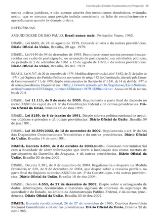 Constituição e Direitos Fundamentais em Perspectiva · 88
outras ordens jurídicas, e não apenas através dos mecanismos domésticos, evitando,
assim, que se assuma uma posição isolada consistente na falta de reconhecimento e
aprendizagem quanto às demais ordens.
REFERÊNCIAS
ARQUIDIOCESE DE SÃO PAULO. Brasil nunca mais. Petrópolis: Vozes, 1985.
BRASIL. Lei 6683, de 28 de agosto de 1979. Concede anistia e dá outras providências.
Diário Oficial da União, Brasília, 28 ago. 1979.
BRASIL. Lei 9140 de 04 de dezembro de 1995. Reconhece como mortas pessoas desapa-
recidas em razão de participação, ou acusação de participação, em atividades políticas,
no período de 2 de setembro de 1961 a 15 de agosto de 1979, e dá outras providências.
Diário Oficial da União, Brasília, 05 dez. 1979.
BRASIL. Lei 6.767, de 20 de dezembro de 1979. Modifica dispositivos da Lei nº 5.682, de 21 de julho de
1971 (Lei Orgânica dos Partidos Políticos), nos termos do artigo 152 da Constituição, alterado pela Emen-
da Constitucional nº 11, de 1978; dispõe sobre preceitos do Decreto-lei nº 1.541, de 14 de abril de 1977, e
dá outras providências. Disponível em: http://www6.senado.gov.br/legislacao/ListaNormas.
action?numero=6767tipo_norma=LEIdata=19791220link=s. Acesso em 02 de novem-
bro de 2011.
BRASIL. Lei 11.111, de 5 de maio de 2005. Regulamenta a parte final do disposto no
inciso XXXIII do caput do art. 5o
da Constituição Federal e dá outras providências. Diá-
rio Oficial da União, Brasília 06 de mai.1995.
BRASIL. Lei 8159, de 8 de janeiro de 1991. Dispõe sobre a política nacional de arqui-
vos públicos e privados e dá outras providências. Diário Oficial da União, Brasília 09
de jan.1991.
BRASIL. Lei 10.559/2002, de 13 de novembro de 2002. Regulamenta o art. 8o
do Ato
das Disposições Constitucionais Transitórias e dá outras providências. Diário Oficial
da União, Brasília 14 de nov.1991.
BRASIL. Decreto 4.850, de 2 de outubro de 2003.Institui Comissão Interministerial
com a finalidade de obter informações que levem à localização dos restos mortais de
participantes da Guerrilha do Araguaia, e dá outras providências. Diário Oficial da
União, Brasília 03 de dez.2003.
BRASIL. Decreto 5.301, de 9 de dezembro de 2004. Regulamenta o disposto na Medida
Provisória no
228, de 9 de dezembro de 2004, que dispõe sobre a ressalva prevista na
parte final do disposto no inciso XXXIII do art. 5o
da Constituição, e dá outras providên-
cias. Diário Oficial da União, Brasília 10 de dez.2004.
BRASIL. Decreto 4.553, de 27 de dezembro de 2002. Dispõe sobre a salvaguarda de
dados, informações, documentos e materiais sigilosos de interesse da segurança da
sociedade e do Estado, no âmbito da Administração Pública Federal, e dá outras provi-
dências. Diário Oficial da União, Brasília 30 de dez.2002.
BRASIL. Emenda constitucional, 26 de 27 de novembro de 1985. Convoca Assembleia
Nacional Constituinte e dá outras providências. Diário Oficial da União, Brasília 28 de
nov.1985.
 