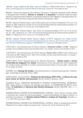 Constituição e Direitos Fundamentais em Perspectiva · 89
BRASIL. Justiça Federal de São Paulo. Ação Civil Pública nº 2008.61.00.011414-5. Disponível em:
http://www.jfsp.jus.br/foruns-federais/(decisão. Acesso em: 10 de julho de 2012.
BRASIL. Secretaria Especial dos Direitos Humanos. Comissão Especial sobre Mortos
e Desaparecidos Políticos. Direito à verdade e à memória: Comissão Especial sobre
Mortos e Desaparecidos Políticos /Comissão Especial sobre Mortos e Desaparecidos Po-
líticos Brasília: Secretaria Especial dos Direitos Humanos, 2007.
BRASIL. Supremo Tribunal Federal. Ação de Descumprimento de Preceito Fundamental 153-6, de 21 de
outubro de 2008. Disponível em http://www.stf.jus.br/portal/peticaoInicial/verPeticaoInicial.asp?base=A-
DPFs1=153processo=153. Acesso em 15 de outubro de 2011.
BRASIL. Supremo Tribunal Federal. Ação Direta de Inconstitucionalidade 972-9, de 23 de novem-
bro de 1993. Disponível em: http://www.stf.jus.br/portal/peticaoInicial/verPeticaoInicial.asp?base=A-
DINs1=972processo=972. Acesso em 15 de outubro de 2011.
BRASIL. Supremo Tribunal Federal. Recurso Especial 33.782-75. Disponível em: https://ww2.
stj.jus.br/processo/ita/listarAcordaos?classe=num_processo=dt_publica-
cao=30/08/1993num_registro=199300093711. Acesso em 12 de julho de 2012.
COSTA RICA. Corte Interamericana de Direitos Humanos. Almonacid Arellano vs Chile. Disponível
em:http://www.corteidh.or.cr/docs/casos/articulos/seriec_154_esp.pdf. Acesso em 01 de julho de 2012.
COSTA RICA. Corte Interamericana de Direitos Humanos. Barrios Altos vs Peru. Fondo. Sentencia de
14 de marzo de 2001. Disponível em  http://www.corteidh.or.cr/docs/casos/articulos/seriec_75_esp.pdf .
Acesso em 01 de julho de 2012
COSTA RICA. Corte Interamericana de Direitos Humanos. Gomes Lund e outros
(“Guerrilha do Araguaia”) vs. Brasil. Sentença de 24 de novembro de 2010. Disponível
em http://www.corteidh.or.cr/docs/casos/articulos/seriec_219_por.pdf. Acesso em
01 de julho de 2012.
ELSTER, Jon. Closing the books: transitional justice in historical perspective. Cambri-
dge: Cambridge University Press, 2004.
GONÇALVES, Joanisval Brito. Tribunal de Nuremberg 1945-1946 – A Gênese de uma
nova ordem no direito internacional. Rio de Janeiro: Renovar, 2001.
GALINDO Bruno. DIREITOS HUMANOS E JUSTIÇA CONSTITUCIONAL TRANSICIO-
NAL: ainda sob(re) as sombras do passado autoritário. In: STAMFORD DA SILVA, Artur
(Org.). O Judiciário e o Discurso dos Direitos Humanos. Recife: EdUFPE, 2011. v. 1,
p.228-232.
INTERNATIONAL CENTER FOR TRANSITIONAL JUSTICE – ICTJ. Parecer técnico sobre
a natureza dos crimes de lesa-humanidade, a imprescritibilidade de alguns delitos e a
proibição de anistias. In: Revista Anistia Política e Justiça de Transição. Brasília, n.
1, p. 352-394, jan./jun. 2009.
INTERNATIONAL CENTER FOR TRANSITIONAL JUSTICE. What is transitional justice?
Disponível em: http://www.ictj.org/en/tj/. Acesso em 10 de Outubro de 2011.
 
