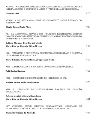 XXXVIII.  ASOBERANIAEOSESTADOSVADIOS:UMAANÁLISEDASRELAÇÕES
INTERNACIONAIS E DO PODER GLOBAL A PARTIR DE JACQUES DERRIDA
Isabela Costa418
XXXIX.  A CONSTITUCIONALIDADE DO CASAMENTO ENTRE PESSOAS DO
MESMO SEXO
Sérgio Souza Costa Floro 429
XL.  DA AUTONOMIA PRIVADA NAS RELAÇÕES EXISTENCIAIS: ESTUDO
COMPARADO DOS PARÂMETROS CONSTITUCIONAIS DA FILIAÇÃO NO DIREITO
BRASILEIRO E PORTUGUÊS
Juliana Marques Lyra Carneiro Leão
Maria Rita de Holanda Silva Oliveira440
XLI.  FEMINISMO E DEFICIÊNCIA: PERSPECTIVAS E LUTAS PARA A GARANTIA
DE DIREITOS FUNDAMENTAIS
Maria Eduarda Cavalcanti de Albuquerque Mello 452
XLII.  A DEMOCRACIA E A APARENTE CONSCIÊNCIA DEMOCRÁTICA
Arlã Rocha Barbosa 462
XLIII.  OS MUNICÍPIOS E O PRINCÍPIO DO INTERESSE LOCAL
Mayara Nunes Medeiros de Souza470
XLIV.  A LIBERDADE DE PLANEJAMENTO FAMILIAR NA FILIAÇÃO
SOCIOAFETIVA
Rebeca Monteiro Moura Magalhães
Maria Rita de Holanda Silva Oliveira481
XLV.  CONFLITO ENTRE DIREITOS FUNDAMENTAIS: LIBERDADE DE
EXPRESSÃO DA MÍDIA X DIREITO À INTIMIDADE DOS ARTISTAS
Manoella Varejão de Andrade487
 