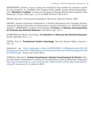 Constituição e Direitos Fundamentais em Perspectiva · 90
MEZAROBBA, Glenda. O que é justiça de transição? Uma análise do conceito a partir
do caso brasileiro. In: SOARES, Inês Virgínia Prado; KISHI, Sandra Akemi Shimada(co-
ord.). Memória e verdade: a justiça de transição no Estado Democrático brasileiro. Belo
Horizonte: Fórum, 2009.cap 1, p.37-53.ISBN 978-85-7700-218-4.
NEVES, Marcelo. Transconstitucionalismo. São Paulo: Martins Fontes, 2009.
PEIXER, Janaína Freiberger Benkendorf. A Posição Hierárquica dos Tratados Interna-
cionais de Direitos Humanos no Ordenamento Jurídico Brasileiro. In: ALTHAUS, Ingrid
Gianchi e BERNARDO, Leandro Ferreira(orgs.) O brasil e o Sistema Interamericano
de Proteção dos Direitos Humanos. São Paulo: Iglu, 2011
STAMFORD DA SILVA, Artur (Org.). O Judiciário e o Discurso dos Direitos Humanos.
Recife: EdUFPE, 2011. v. 1
TEITEL, Ruti G. Transitional Justice Genealogy. Harvard Human Rights Journal /
Vol. 16.
Disponível em: http://www.gerjc.u-3mrs.fr/IEP%20XP/1.%20Introduction%20-%20
Transitional%20Justice%20Definition/Transitional%20Justice%20Genealogy%20%20
R%20Teitel.pdf. Acesso em 01/07/2012.
TORELLY, Marcelo D. Justiça Transicional e Estado Constitucional de Direito: Pers-
pectiva Teórico Comparativa e Análise do Caso Brasileiro. (Tese de Mestrado). Disponível
em: http://repositorio.bce.unb.br/bitstream/10482/8599/1/2010_MarceloDalmasTo-
relly.pdf. Acesso em 01 de julho de 2012.
 