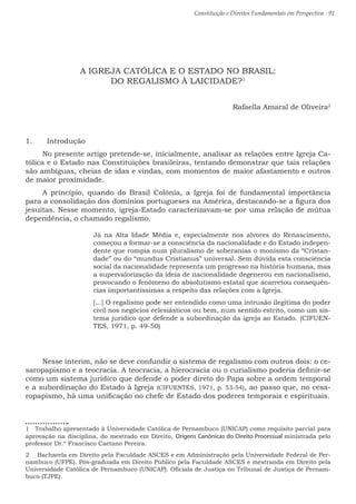 Constituição e Direitos Fundamentais em Perspectiva · 91
A IGREJA CATÓLICA E O ESTADO NO BRASIL:
DO REGALISMO À LAICIDADE?1
Rafaella Amaral de Oliveira2
1.	 Introdução
No presente artigo pretende-se, inicialmente, analisar as relações entre Igreja Ca-
tólica e o Estado nas Constituições brasileiras, tentando demonstrar que tais relações
são ambíguas, cheias de idas e vindas, com momentos de maior afastamento e outros
de maior proximidade.
A princípio, quando do Brasil Colônia, a Igreja foi de fundamental importância
para a consolidação dos domínios portugueses na América, destacando-se a figura dos
jesuítas. Nesse momento, igreja-Estado caracterizavam-se por uma relação de mútua
dependência, o chamado regalismo.
Já na Alta Idade Média e, especialmente nos alvores do Renascimento,
começou a formar-se a consciência da nacionalidade e do Estado indepen-
dente que rompia num pluralismo de soberanias o monismo da “Cristan-
dade” ou do “mundus Cristianus” universal. Sem dúvida esta consciência
social da nacionalidade representa um progresso na história humana, mas
a supervalorização da ideia de nacionalidade degenerou em nacionalismo,
provocando o fenômeno do absolutismo estatal que acarretou consequên-
cias importantíssimas a respeito das relações com a Igreja.
[...] O regalismo pode ser entendido como uma intrusão ilegítima do poder
civil nos negócios eclesiásticos ou bem, num sentido estrito, como um sis-
tema jurídico que defende a subordinação da igreja ao Estado. (CIFUEN-
TES, 1971, p. 49-50)
Nesse ínterim, não se deve confundir o sistema de regalismo com outros dois: o ce-
saropapismo e a teocracia. A teocracia, a hierocracia ou o curialismo poderia definir-se
como um sistema jurídico que defende o poder direto do Papa sobre a ordem temporal
e a subordinação do Estado à Igreja (CIFUENTES, 1971, p. 53-54), ao passo que, no cesa-
ropapismo, há uma unificação no chefe de Estado dos poderes temporais e espirituais.
1  Trabalho apresentado à Universidade Católica de Pernambuco (UNICAP) como requisito parcial para
aprovação na disciplina, do mestrado em Direito, Origens Canônicas do Direito Processual ministrada pelo
professor Dr.º Francisco Caetano Pereira.
2  Bacharela em Direito pela Faculdade ASCES e em Administração pela Universidade Federal de Per-
nambuco (UFPE). Pós-graduada em Direito Público pela Faculdade ASCES e mestranda em Direito pela
Universidade Católica de Pernambuco (UNICAP). Oficiala de Justiça no Tribunal de Justiça de Pernam-
buco (TJPE).
 