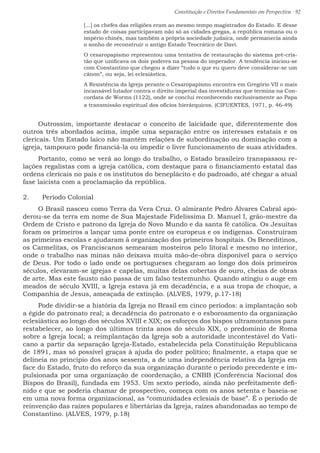 Constituição e Direitos Fundamentais em Perspectiva · 92
[...] os chefes das religiões eram ao mesmo tempo magistrados do Estado. E desse
estado de coisas participavam não só as cidades gregas, a república romana ou o
império chinês, mas também a própria sociedade judaica, onde permanecia ainda
o sonho de reconstruir o antigo Estado Teocrático de Davi.
O cesaropapismo representou uma tentativa de restauração do sistema pré-cris-
tão que unificava os dois poderes na pessoa do imperador. A tendência iniciou-se
com Constantino que chegou a dizer “tudo o que eu quero deve considerar-se um
cânon”, ou seja, lei eclesiástica.
A Resistência da Igreja perante o Cesaropapismo encontra em Gregório VII o mais
incansável lutador contra o direito imperial das investiduras que termina na Con-
cordata de Worms (1122), onde se conclui reconhecendo exclusivamente ao Papa
a transmissão espiritual dos ofícios hierárquicos. (CIFUENTES, 1971, p. 46-49)
Outrossim, importante destacar o conceito de laicidade que, diferentemente dos
outros três abordados acima, impõe uma separação entre os interesses estatais e os
clericais. Um Estado laico não mantém relações de subordinação ou dominação com a
igreja, tampouco pode financiá-la ou impedir o livre funcionamento de suas atividades.
Portanto, como se verá ao longo do trabalho, o Estado brasileiro transpassou re-
lações regalistas com a igreja católica, com destaque para o financiamento estatal das
ordens clericais no país e os institutos do beneplácito e do padroado, até chegar a atual
fase laicista com a proclamação da república.
2.	 Período Colonial
O Brasil nasceu como Terra da Vera Cruz. O almirante Pedro Álvares Cabral apo-
derou-se da terra em nome de Sua Majestade Fidelíssima D. Manuel I, grão-mestre da
Ordem de Cristo e patrono da Igreja do Novo Mundo e da santa fé católica. Os Jesuítas
foram os primeiros a lançar uma ponte entre os europeus e os indígenas. Construíram
as primeiras escolas e ajudaram à organização dos primeiros hospitais. Os Beneditinos,
os Carmelitas, os Franciscanos semearam mosteiros pelo litoral e mesmo no interior,
onde o trabalho nas minas não deixava muita mão-de-obra disponível para o serviço
de Deus. Por todo o lado onde os portugueses chegaram ao longo dos dois primeiros
séculos, elevaram-se igrejas e capelas, muitas delas cobertas de ouro, cheias de obras
de arte. Mas este fausto não passa de um falso testemunho. Quando atingiu o auge em
meados de século XVIII, a Igreja estava já em decadência, e a sua tropa de choque, a
Companhia de Jesus, ameaçada de extinção. (ALVES, 1979, p.17-18)
Pode dividir-se a história da Igreja no Brasil em cinco períodos: a implantação sob
a égide do patronato real; a decadência do patronato e o esboroamento da organização
eclesiástica ao longo dos séculos XVIII e XIX; os esforços dos bispos ultramontanos para
restabelecer, ao longo dos últimos trinta anos do século XIX, o predomínio de Roma
sobre a Igreja local; a reimplantação da Igreja sob a autoridade incontestável do Vati-
cano a partir da separação Igreja-Estado, estabelecida pela Constituição Republicana
de 1891, mas só possível graças à ajuda do poder político; finalmente, a etapa que se
delineia no princípio dos anos sessenta, a de uma independência relativa da Igreja em
face do Estado, fruto do reforço da sua organização durante o período precedente e im-
pulsionada por uma organização de coordenação, a CNBB (Conferência Nacional dos
Bispos do Brasil), fundada em 1953. Um sexto período, ainda não perfeitamente defi-
nido e que se poderia chamar de prospectivo, começa com os anos setenta e baseia-se
em uma nova forma organizacional, as “comunidades eclesiais de base”. É o período de
reinvenção das raízes populares e libertárias da Igreja, raízes abandonadas ao tempo de
Constantino. (ALVES, 1979, p.18)
 