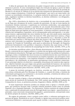 Constituição e Direitos Fundamentais em Perspectiva · 93
A idéia de patronato dos detentores do poder temporal sobre as instituições ecle-
siásticas é precoce. É uma conseqüência lógica da evolução da Igreja a partir do Edito
de Milão. O primeiro documento pontifício a mencionar a instituição data do período de
Nicolau II, no século VI. Referia-se já ao direito dos senhores de apresentarem candida-
tos aos cargos eclesiásticos. O direito de “apresentação”, que vem a ser mais tarde o de
nomear as autoridades eclesiásticas, é a própria essência do patronato, que, por outro
lado, englobava também os direitos honoríficos, os direitos utilitários e as obrigações.
(ALVES, 1979, p.18)
Em 1492 a descoberta da América cria a necessidade de uma intervenção políti-
ca do Papa que ultrapasse de muito o quadro do patronato. Já não se trata apenas de
reconhecer direitos materiais e espirituais em territórios conhecidos, com populações
cristianizadas. É preciso proceder à partilha de um mundo desconhecido para evitar
que dois reinos cristãos se batam por ele. Fernando e Isabel são os primeiros a fazer um
apelo ao Papa para que legitime as suas possessões. A América constitui a primeira des-
coberta dos navegadores espanhóis, até aí ultrapassados pelos portugueses, e os sobe-
ranos temem a agressividade dos seus vizinhos do Sul, que têm ainda meios materiais
para garantir as suas ambições. Em 4 de maio de 1493, pela bula Inter caetera, o Papa
concede a Suas Majestades católicas as terras descobertas ou a descobrir a oeste de
uma linha que passava a 100 léguas das ilhas dos Açores e de Cabo Verde. O Papa que
assinou esta concessão era espanhol: Alexandre VI, Bórgia. No ano seguinte, torna-se
o garante do Tratado de Tordesilhas, pelo qual os soberanos de Portugal e de Espanha
aceitavam formalmente esta partilha e traçavam a fronteira das suas terras a 370 lé-
guas a oeste da ilha mais ocidental do arquipélago de Cabo Verde. (ALVES, 1979, p.19)
As decisões pontifícias sobre o Novo Mundo determinaram os primeiros limites do
Brasil, a natureza do seu regime político e o caráter da sua Igreja antes mesmo de o país
ser oficialmente descoberto. Portugal, que tinha pouco mais de um milhão de habitantes,
empregou então a totalidade dos seus recursos no estabelecimento das suas feitorias na
África ocidental e nas Índias. Contrariamente ao império espanhol, que principiou como
uma aventura de conquista, e aos impérios britânico e holandês, empreendimentos de
mercadores e de colonização, as possessões portuguesas eram puramente comerciais.
O seu principal objetivo era destruir o monopólio muçulmano do comércio das especia-
rias, objetivo limitado mas que exigia uma grande quantidade de homens e de material.
Só em meados do século XVI é que a colonização foi acelerada para garantir as feitorias
brasileiras ameaçadas pelos franceses. (ALVES, 1979, p.20)
A posse do território português na América, ocorrida em 1500, foi coroada com
uma missa celebrada pelo Frei Henrique de Coimbra, e, a partir de então, a história da
colonização portuguesa no continente é, em muitos sentidos, a história do esforço mis-
sionário católico. (ALVES, 2008, p.43)
No que respeita à Igreja, a fraca prioridade atribuída ao Brasil durante o primeiro
meio século de existência foi benfazeja. Em 1549, quinze anos depois da fundação da
Companhia de Jesus, os primeiros jesuítas chegaram à Bahia. (ALVES, 2008, p.21)
O mais importante elemento jurídico na relação entre a Igreja e o Estado portu-
guês, que perdurou durante todo o período colonial brasileiro assim como no período
imperial, era o chamado Padroado – Ius Patronatus. Prática canônica de origem germâ-
nica, o padroado foi adotado pelo reino de Portugal desde sua origem – aparentemente, a
princípio, como concessão excepcional do papado e, posteriormente, interpretado como
de direito próprio do monarca. (ALVES, 2008, p.44)
No regime de padroado, como o próprio nome indica, o soberano português era o
patrono da Igreja. Estabelecia-se entre o Estado e a Igreja uma estrutura jurídica semi-
-contratual (bilateral e onerosa) pela qual aquele recebia e cobrava diretamente da po-
 