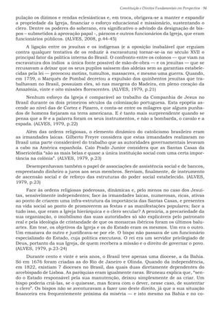 Constituição e Direitos Fundamentais em Perspectiva · 94
pulação os dízimos e rendas eclesiásticas e, em troca, obrigava-se a manter e expandir
a propriedade da Igreja, financiar o esforço educacional e missionário, sustentando o
clero. Dentre os poderes do soberano, era significativo o advindo da designação de bis-
pos – submetidos à aprovação papal -, párocos e outros funcionários da Igreja, que eram
funcionários públicos. (ALVES, 2008, p.44-45)
A ligação entre os jesuítas e os indígenas (e a oposição inabalável que erguiam
contra qualquer tentativa de os reduzir à escravatura) tornar-se-ia no século XVII o
principal fator da política interna do Brasil. O confronto entre os colonos — que viam na
escravatura dos índios a única fonte possível de mão-de-obra — e os jesuítas — que se
recusavam a deixar que os seus pupilos saíssem das aldeias sem as garantias estabele-
cidas pela lei — provocou motins, tumultos, massacres, e mesmo uma guerra. Quando,
em 1759, o Marquês de Pombal decretou a expulsão dos quinhentos jesuítas que tra-
balhavam no Brasil, possuíam eles, só nas margens do Madeira, em pleno coração da
Amazônia, vinte e oito missões florescentes. (ALVES, 1979, p.21)
Nenhum esforço da Igreja é comparável ao trabalho da Companhia de Jesus no
Brasil durante os dois primeiros séculos da colonização portuguesa. Esta epopéia as-
cende ao nível das de Cortez e Pizarro, e conta-se entre os milagres que alguns punha-
dos de homens forjaram na terra americana. E é tanto mais surpreendente quando se
pensa que a fé e a palavra foram os seus instrumentos, e não a bombarda, o cavalo e a
espada. (ALVES, 1979, p.22)
Além das ordens religiosas, o elemento dinâmico do catolicismo brasileiro eram
as irmandades laicas. Gilberto Freyre considera que estas irmandades realizaram no
Brasil uma parte considerável do trabalho que as autoridades governamentais levavam
a cabo na América espanhola. Caio Prado Junior considera que as Santas Casas da
Misericórdia “são as mais belas e quase a única instituição social com uma certa impor-
tância na colônia”. (ALVES, 1979, p.23)
Desempenhavam também o papel de associações de assistência social e de bancos,
emprestando dinheiro a juros aos seus membros. Serviam, finalmente, de instrumento
de ascensão social e de reforço das estruturas do poder social estabelecido. (ALVES,
1979, p.23)
Face às ordens religiosas poderosas, dinâmicas e, pelo menos no caso dos Jesuí-
tas, sensivelmente independentes; face às irmandades laicas, numerosas, ricas, ativas
ao ponto de criarem uma infra-estrutura da importância das Santas Casas, e presentes
na vida social ao ponto de promoverem as festas e as manifestações populares; face a
tudo isso, que eram a Igreja hierárquica e o clero secular? A penúria, a precariedade da
sua organização, o imobilismo das suas autoridades só são explicáveis pelo patronato
real e pela ideologia de cristandade de que os monarcas ibéricos foram os últimos balu-
artes. Em tese, os objetivos da Igreja e os do Estado eram os mesmos. Um era o outro.
Um emanava do outro e justificava-se por ele. O bispo não passava de um funcionário
especializado do Estado, cuja política executava. O rei era um servidor privilegiado de
Deus, portanto da sua Igreja, de quem recebera a missão e o direito de governar o povo.
(ALVES, 1979, p.23-24)
Durante cento e vinte e seis anos, o Brasil teve apenas uma diocese, a da Bahia.
Só em 1676 foram criadas as do Rio de Janeiro e Olinda. Quando da independência,
em 1822, existiam 7 dioceses no Brasil, das quais duas diretamente dependentes do
arcebispado de Lisboa. As paróquias eram igualmente raras. Bruneau explica que, “sen-
do o Estado responsável pela sua manutenção, deixou simplesmente de as criar. Um
bispo poderia criá-las, se o quisesse, mas ficava com o dever, nesse caso, de sustentar
o clero”. Os bispos não se aventuravam a fazer uso deste direito, já que a sua situação
financeira era frequentemente próxima da miséria — e isto mesmo na Bahia e no co-
 