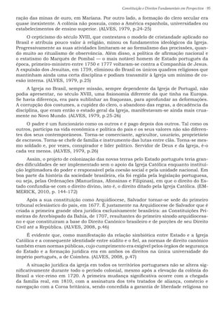 Constituição e Direitos Fundamentais em Perspectiva · 95
ração das minas de ouro, em Mariana. Por outro lado, a formação do clero secular era
quase inexistente. A colônia não possuía, como a América espanhola, universidades ou
estabelecimentos de ensino superior. (ALVES, 1979, p.24-25)
O cepticismo do século XVIII, que contestava o modelo de cristandade aplicado no
Brasil e atribuía pouco valor à religião, minou os fundamentos ideológicos da Igreja.
Progressivamente as suas atividades limitaram-se ao formalismo das procissões, quan-
do muito ao ritualismo de observância. Além disso, a política de afirmação nacional e
o estatismo do Marquês de Pombal — o mais notável homem de Estado português da
época, primeiro-ministro entre 1750 e 1777 voltaram-se contra a Companhia de Jesus.
A expulsão dos Jesuítas, em 1759, eliminou do Brasil os únicos quadros religiosos que
mantinham ainda uma certa disciplina e podiam transmitir à Igreja um mínimo de co-
esão interna. (ALVES, 1979, p.25)
A Igreja no Brasil, sempre missão, sempre dependente da Igreja de Portugal, não
podia apresentar, no século XVIII, uma fisionomia diferente da que tinha na Europa.
Se havia diferença, era para sublinhar as fraquezas, para aprofundar as deformações.
A corrupção dos costumes, a cupidez do clero, o abandono das regras, a decadência da
disciplina, que eram então o estado geral da Igreja, manifestavam-se ainda mais crua-
mente no Novo Mundo. (ALVES, 1979, p.25-26)
O padre é um funcionário como os outros e é pago depois dos outros. Tal como os
outros, participa na vida econômica e política do país e os seus valores não são diferen-
tes dos seus contemporâneos. Torna-se comerciante, agricultor, usurário, proprietário
de escravos. Torna-se chefe de família e instrumento das lutas entre clãs. Torna-se mes-
mo soldado e, por vezes, conspirador e líder político. Servidor de Deus e da Igreja, é-o
cada vez menos. (ALVES, 1979, p.26)
Assim, o projeto de colonização das novas terras pelo Estado português teria gran-
des dificuldades de ser implementado sem o apoio da Igreja Católica enquanto institui-
ção legitimadora do poder e responsável pela coesão social e pela unidade nacional. Em
boa parte da história da sociedade brasileira, ela foi regida pela legislação portuguesa,
ou seja, pelas Ordenações (Manuelinas, Afonsinas e Filipinas), em que o direito do Es-
tado confundia-se com o direito divino, isto é, o direito ditado pela Igreja Católica. (EM-
MERICK, 2010, p. 144-172)
Após a sua constituição como Arquidiocese, Salvador tornar-se sede do primeiro
tribunal eclesiástico do país, em 1677. É justamente na Arquidiocese de Salvador que é
criada a primeira grande obra jurídica exclusivamente brasileira: as Constituições Pri-
meiras do Arcebispado da Bahia, de 1707, resultantes do primeiro sínodo arquidiocesa-
no e que constituíram a base do Direito Canônico brasileiro e de porções de seu Direito
Civil até a República. (ALVES, 2008, p.46)
É evidente que, como manifestação da relação simbiótica entre Estado e a Igreja
Católica e a consequente identidade entre súdito e o fiel, as normas de direito canônico
também eram normas públicas, cujo cumprimento era exigível pelos órgãos de segurança
do Estado e a formação jurídica era em ambos os direitos na única universidade do
império português, a de Coimbra. (ALVES, 2008, p.47)
A situação jurídica da igreja em todos os territórios portugueses não se altera sig-
nificativamente durante todo o período colonial, mesmo após a elevação da colônia do
Brasil a vice-reino em 1720. A primeira mudança significativa ocorre com a chegada
da família real, em 1810, com a assinatura dos três tratados de aliança, comércio e
navegação com a Coroa britânica, sendo concedida a garantia de liberdade religiosa no
 