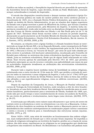 Constituição e Direitos Fundamentais em Perspectiva · 97
Católica em todas as nações), o beneplácito imperial deveria ser precedido de aprovação
da Assembleia Geral do Império, cujas decisões, devido ao Poder Moderador, estariam
sempre subordinadas à vontade do Imperador.
O estudo das disposições constitucionais e demais normas aplicáveis à Igreja Ca-
tólica, de natureza pública em razão do caráter público dos entes católicos perante a
Constituição de 1824, era o chamado Direito Público Eclesiástico, que também era es-
tudado no âmbito do Direito Administrativo, já que as relações dos órgãos superiores
do Estado com a Igreja ocorriam a partir do Ministério da Justiça, que incluía a matéria
relativa aos cultos e, posteriormente, pelo Ministério do Império. A matéria tinha im-
portância considerável, tendo sido incluída entre as disciplinas obrigatórias do segundo
ano dos Cursos de Direito estabelecidos em Olinda e em São Paulo pela Lei de 11 de
agosto de 1827. Extensas obras foram escritas sobre o assunto no período imperial,
destacando-se particularmente as de Cândido Mendes de Almeida [em especial, Tratado
de Direito Público Eclesiástico e Direito Civil Eclesiástico Brasileiro, Rio de Janeiro: B.
L. Garnier, 1873]. (ALVES, 2008, p.50)
No entanto, as relações entre a Igreja Católica e o Estado brasileiro foram se estre-
mecendo ao longo do Século XIX, e já no Segundo Reinado, como consequência do Poder
de Polícia do Estado sobre o culto católico, foi regulamentado pela Lei de 5 de fevereiro
de 1842, o Recurso à Coroa, ou “recurso de forças”, por meio do qual todo cidadão po-
deria recorrer à jurisdição civil (inclusive administrativa, encabeçada pelo Conselho de
Estado) para reformar as sentenças dos juízes eclesiásticos (qualquer que fosse a auto-
ridade, juízo ou instância eclesiástica), desde que de algum modo relacionado ao culto
oficial. Esse recurso apenas foi amenizado pelo Decreto 1911 de 1857, que permitiu
limitações episcopais ao uso do recurso e estendeu sua aplicabilidade aos casos em que
as autoridades temporais invadissem as atribuições dos serventuários eclesiásticos.
(ALVES, 2008, p.52)
Durante todo o império houve medidas várias de hostilidade às ordens religiosas,
culminando com a carta circular de 19 de maio de 1855, que proibiu a entrada de novi-
ços em todos os conventos e casas religiosas do Império, e com a Lei nº 1764/1870 que
ordenou a conversão em títulos da Dívida Pública interna de todos os bens das ordens
não afetados a uso especificamente religioso, como os edifícios conventuais. (ALVES,
2008, p. 52-53)
Depois da expulsão da Companhia de Jesus, o Marquês de Pombal reformou os
cursos de Teologia da Universidade de Coimbra, onde estudava a elite do clero brasilei-
ro. Introduziu aí uma forte tendência liberal. Esta ideologia foi transferida para os semi-
nários brasileiros, particularmente para o seminário de Olinda, fundado em 1800, que,
tendo sido por muito tempo o único estabelecimento de ensino secundário do Nordeste,
foi um viveiro de políticos e revolucionários, tanto leigos como clericais. (ALVES, 1979,
p. 26-27)
A instituição que difundiu estes valores mais eficazmente e que serviu de centro de
contato entre os eclesiásticos e entre os eclesiásticos e os civis era a Maçonaria. A deso-
bediência do clero brasileiro ao anátema de Roma contra a Maçonaria parece-se com a
desobediência dos católicos contemporâneos às condenações papais contra o marxismo
e contra o recurso à violência para a transformação das estruturas sociais injustas.
(ALVES, 1979, p. 27)
Entre 1828 e 1830, uma série de restrições ao funcionamento das ordens religio-
sas, mais independentes do Estado que o clero secular foram impostas: foi impedida a
entrada de religiosos estrangeiros no território do Império; proibiu-se a criação de novas
ordens, dos dois sexos; expulsaram-se os religiosos ou as congregações que obedeciam
a Superiores não residentes no Brasil. Os Beneditinos e os Carmelitas não podiam mais
 