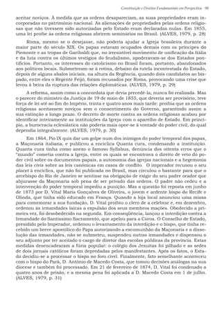 Constituição e Direitos Fundamentais em Perspectiva · 98
aceitar noviços. À medida que as ordens desapareciam, as suas propriedades eram in-
corporadas no patrimônio nacional. As alienações de propriedades pelas ordens religio-
sas que não tivessem sido autorizadas pelo Estado eram declaradas nulas. Em 1855,
uma lei proíbe às ordens religiosas abrirem seminários no Brasil. (ALVES, 1979, p. 28)
Roma, mesmo se o desejasse, não poderia ajudar a Igreja brasileira durante a
maior parte do século XIX. Os papas estavam ocupados demais com os príncipes do
Piemonte e as tropas de Garibaldi que, no irresistível movimento de unificação da Itália
e da luta contra os últimos vestígios do feudalismo, apoderavam-se dos Estados pon-
tifícios. Portanto, os interesses do catolicismo no Brasil foram, portanto, abandonados
aos políticos locais. Submeteram-se à rotina, debaixo da tutela incontestada do Estado,
depois de alguns abalos iniciais, na altura da Regência, quando dois candidatos ao bis-
pado, entre eles o Regente Feijó, foram recusados por Roma, provocando uma crise que
levou à beira da ruptura das relações diplomáticas. (ALVES, 1979, p. 29)
A reforma, assim como a concordata que devia precedê-la, nunca foi realizada. Mas
o parecer do ministro da Justiça de 19 de maio de 1855, que deveria ser provisório, teve
força de lei até ao fim do Império, trinta e quatro anos mais tarde: proibia que as ordens
religiosas aceitassem noviços sem o consentimento do Governo, garantindo assim a
sua extinção a longo prazo. O decreto de morte contra as ordens religiosas acabou por
identificar inteiramente as instituições da Igreja com o aparelho de Estado. Em princí-
pio, a burocracia eclesiástica não poderia mais opor-se à vontade do poder civil, do qual
dependia integralmente. (ALVES, 1979, p. 30)
Em 1864, Pio IX quis dar um golpe num dos inimigos do poder temporal dos papas,
a Maçonaria italiana, e publicou a encíclica Quanta cura, condenando a instituição.
Quanta cura tinha como anexo o famoso Syllabus, denúncia dos oitenta erros que o
“mundo” cometia contra a Igreja, entre os quais se encontrava o direito de veto do po-
der civil sobre os documentos papais, a autonomia das igrejas nacionais e a hegemonia
das leis civis sobre as leis canônicas em casos de conflito. O imperador recusou o seu
placet à encíclica, que não foi publicada no Brasil, mas circulou o bastante para que o
arcebispo do Rio de Janeiro se sentisse na obrigação de exigir do seu padre orador que
abjurasse da Maçonaria sob pena de ser privado das ordens. O padre não cedeu e a
intervenção do poder temporal impediu a punição. Mas a questão foi reposta em junho
de 1873 por D. Vital Maria Gonçalves de Oliveira, o jovem e ardente bispo do Recife e
Olinda, que tinha sido educado em França. Quando a loja local anunciou uma missa
para comemorar a sua fundação, D. Vital proibiu o clero de a celebrar e, em dezembro,
ordenou às irmandades laicas a expulsão dos seus membros mações. Obedecido a pri-
meira vez, foi desobedecido na segunda. Em conseqüência, lançou a interdição contra a
Irmandade do Santíssimo Sacramento, que apelou para a Coroa. O Conselho de Estado,
presidido pelo Imperador, ordenou o levantamento da interdição e o bispo, que tinha re-
cebido um breve apostólico do Papa autorizando a excomunhão da Maçonaria e a disso-
lução das irmandades, não se submeteu, suspendeu outras irmandades e dispensou o
seu adjunto por ter aceitado o cargo de diretor das escolas públicas da província. Estas
medidas desencadearam a fúria popular: o colégio dos Jesuítas foi pilhado e as sedes
de dois jornais católicos foram depredadas pelos manifestantes. Após os fatos, o Esta-
do decidiu-se a processar o bispo no foro cível. Finalmente, fato semelhante aconteceu
com o bispo do Pará, D. Antônio de Macedo Costa, que tomou decisões análogas na sua
diocese e também foi processado. Em 21 de fevereiro de 1874, D. Vital foi condenado a
quatro anos de prisão, e a mesma pena foi aplicada a D. Macedo Costa em 1 de julho.
(ALVES, 1979, p. 31)
 