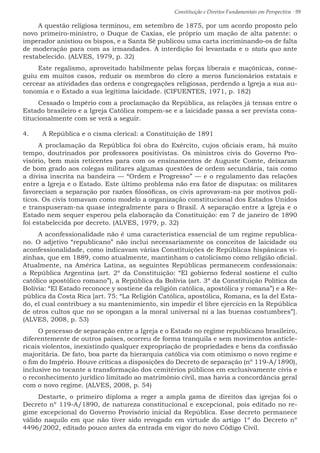 Constituição e Direitos Fundamentais em Perspectiva · 99
A questão religiosa terminou, em setembro de 1875, por um acordo proposto pelo
novo primeiro-ministro, o Duque de Caxias, ele próprio um mação de alta patente: o
imperador anistiou os bispos, e a Santa Sé publicou uma carta incriminando-os de falta
de moderação para com as irmandades. A interdição foi levantada e o statu quo ante
restabelecido. (ALVES, 1979, p. 32)
Este regalismo, aproveitado habilmente pelas forças liberais e maçônicas, conse-
guiu em muitos casos, reduzir os membros do clero a meros funcionários estatais e
cercear as atividades das ordens e congregações religiosas, perdendo a Igreja a sua au-
tonomia e o Estado a sua legítima laicidade. (CIFUENTES, 1971, p. 182)
Cessado o Império com a proclamação da República, as relações já tensas entre o
Estado brasileiro e a Igreja Católica rompem-se e a laicidade passa a ser prevista cons-
titucionalmente com se verá a seguir.
4.	 A República e o cisma clerical: a Constituição de 1891
A proclamação da República foi obra do Exército, cujos oficiais eram, há muito
tempo, doutrinados por professores positivistas. Os ministros civis do Governo Pro-
visório, bem mais reticentes para com os ensinamentos de Auguste Comte, deixaram
de bom grado aos colegas militares algumas questões de ordem secundária, tais como
a divisa inscrita na bandeira — “Ordem e Progresso” — e o regulamento das relações
entre a Igreja e o Estado. Este último problema não era fator de disputas: os militares
favoreciam a separação por razões filosóficas, os civis aprovavam-na por motivos polí-
ticos. Os civis tomavam como modelo a organização constitucional dos Estados Unidos
e transpuseram-na quase integralmente para o Brasil. A separação entre a Igreja e o
Estado nem sequer esperou pela elaboração da Constituição: em 7 de janeiro de 1890
foi estabelecida por decreto. (ALVES, 1979, p. 32)
A aconfessionalidade não é uma característica essencial de um regime republica-
no. O adjetivo “republicano” não inclui necessariamente os conceitos de laicidade ou
aconfessionalidade, como indicavam várias Constituições de Repúblicas hispânicas vi-
zinhas, que em 1889, como atualmente, mantinham o catolicismo como religião oficial.
Atualmente, na América Latina, as seguintes Repúblicas permanecem confessionais:
a República Argentina (art. 2º da Constituição: “El gobierno federal sostiene el culto
católico apostólico romano”), a República da Bolívia (art. 3º da Constituição Política da
Bolívia: “El Estado reconoce y sostiene da religión católica, apostólica y romana”) e a Re-
pública da Costa Rica [art. 75: “La Religión Católica, apostólica, Romana, es la del Esta-
do, el cual contribuey a su mantenimiento, sin impedir el libre ejercicio en la República
de otros cultos que no se opongan a la moral universal ni a las buenas costumbres”].
(ALVES, 2008, p. 53)
O processo de separação entre a Igreja e o Estado no regime republicano brasileiro,
diferentemente de outros países, ocorreu de forma tranquila e sem movimentos anticle-
ricais violentos, inexistindo qualquer expropriação de propriedades e bens da confissão
majoritária. De fato, boa parte da hierarquia católica via com otimismo o novo regime e
o fim do Império. Houve críticas a disposições do Decreto de separação (nº 119-A/1890),
inclusive no tocante a transformação dos cemitérios públicos em exclusivamente civis e
o reconhecimento jurídico limitado ao matrimônio civil, mas havia a concordância geral
com o novo regime. (ALVES, 2008, p. 54)
Destarte, o primeiro diploma a reger a ampla gama de direitos das igrejas foi o
Decreto nº 119-A/1890, de natureza constitucional e excepcional, pois editado no re-
gime excepcional do Governo Provisório inicial da República. Esse decreto permanece
válido naquilo em que não tiver sido revogado em virtude do artigo 1º do Decreto nº
4496/2002, editado pouco antes da entrada em vigor do novo Código Civil.
 