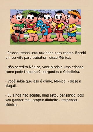- Pessoal tenho uma novidade para contar. Recebi
um convite para trabalhar- disse Mônica.
- Não acredito Mônica, você ainda é uma criança
como pode trabalhar?- perguntou o Cebolinha.
- Você sabia que isso é crime, Mônica! - disse a
Magali.
- Eu ainda não aceitei, mas estou pensando, pois
vou ganhar meu próprio dinheiro - respondeu
Mônica.
 
