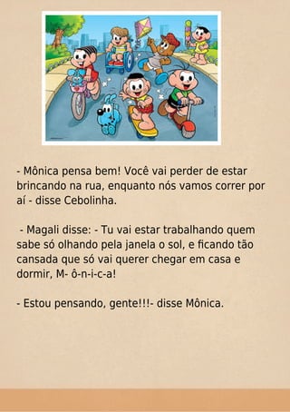 - Mônica pensa bem! Você vai perder de estar
brincando na rua, enquanto nós vamos correr por
aí - disse Cebolinha.
- Magali disse: - Tu vai estar trabalhando quem
sabe só olhando pela janela o sol, e ﬁcando tão
cansada que só vai querer chegar em casa e
dormir, M- ô-n-i-c-a!
- Estou pensando, gente!!!- disse Mônica.
 
