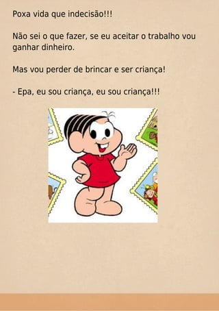 Poxa vida que indecisão!!!
Não sei o que fazer, se eu aceitar o trabalho vou
ganhar dinheiro.
Mas vou perder de brincar e ser criança!
- Epa, eu sou criança, eu sou criança!!!
 