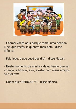- Chamei vocês aqui porque tomei uma decisão.
E sei que vocês só querem meu bem - disse
Mônica.
- Fala logo, o que você decidiu? - disse Magali.
- Neste momento de minha vida eu tenho que ser
criança, e brincar, e rir, e estar com meus amigos.
Ser feliz!!!!
- Quem quer BRINCAR??? - disse Mônica.
 