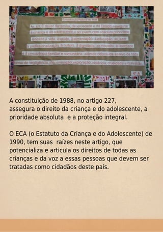 A constituição de 1988, no artigo 227,
assegura o direito da criança e do adolescente, a
prioridade absoluta e a proteção integral.
O ECA (o Estatuto da Criança e do Adolescente) de
1990, tem suas raízes neste artigo, que
potencializa e articula os direitos de todas as
crianças e da voz a essas pessoas que devem ser
tratadas como cidadãos deste país.
 