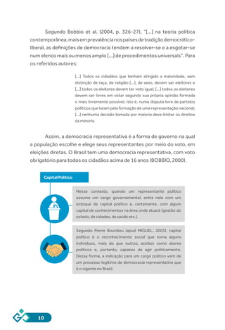 10
Segundo Bobbio et al. (2004, p. 326-27), “[...] na teoria política
contemporânea,maisemprevalêncianospaísesdetradiçãodemocrático-
liberal, as definições de democracia tendem a resolver-se e a esgotar-se
num elenco mais ou menos amplo [...] de procedimentos universais”. Para
os referidos autores:
[...] Todos os cidadãos que tenham atingido a maioridade, sem
distinção de raça, de religião [...], de sexo, devem ser eleitores e
[...] todos os eleitores devem ter voto igual; [...] todos os eleitores
devem ser livres em votar segundo sua própria opinião formada
o mais livremente possível, isto é, numa disputa livre de partidos
políticos que lutam pela formação de uma representação nacional;
[...] nenhuma decisão tomada por maioria deve limitar os direitos
da minoria.
Assim, a democracia representativa é a forma de governo na qual
a população escolhe e elege seus representantes por meio do voto, em
eleições diretas. O Brasil tem uma democracia representativa, com voto
obrigatório para todos os cidadãos acima de 16 anos (BOBBIO, 2000).
Capital Político
Nesse contexto, quando um representante político
assume um cargo governamental, entra nele com um
estoque de capital político e, certamente, com algum
capital de conhecimentos na área onde atuará (gestão do
estado, de cidades, da saúde etc.).
Segundo Pierre Bourdieu (apud MIGUEL, 2003), capital
político é o reconhecimento social que torna alguns
indivíduos, mais do que outros, aceitos como atores
políticos e, portanto, capazes de agir politicamente.
Dessa forma, a indicação para um cargo político vem de
um processo legítimo de democracia representativa que
é o vigente no Brasil.
 