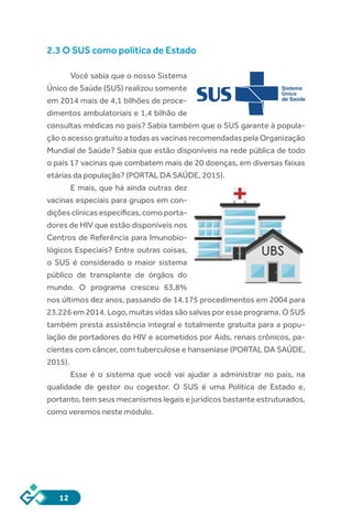 12
2.3 O SUS como política de Estado
	
Você sabia que o nosso Sistema
Único de Saúde (SUS) realizou somente
em 2014 mais de 4,1 bilhões de proce-
dimentos ambulatoriais e 1,4 bilhão de
consultas médicas no país? Sabia também que o SUS garante à popula-
ção o acesso gratuito a todas as vacinas recomendadas pela Organização
Mundial de Saúde? Sabia que estão disponíveis na rede pública de todo
o país 17 vacinas que combatem mais de 20 doenças, em diversas faixas
etárias da população? (PORTAL DA SAÚDE, 2015).
E mais, que há ainda outras dez
vacinas especiais para grupos em con-
dições clínicas específicas, como porta-
dores de HIV que estão disponíveis nos
Centros de Referência para Imunobio-
lógicos Especiais? Entre outras coisas,
o SUS é considerado o maior sistema
público de transplante de órgãos do
mundo. O programa cresceu 63,8%
nos últimos dez anos, passando de 14.175 procedimentos em 2004 para
23.226 em 2014. Logo, muitas vidas são salvas por esse programa. O SUS
também presta assistência integral e totalmente gratuita para a popu-
lação de portadores do HIV e acometidos por Aids, renais crônicos, pa-
cientes com câncer, com tuberculose e hanseníase (PORTAL DA SAÚDE,
2015).
Esse é o sistema que você vai ajudar a administrar no país, na
qualidade de gestor ou cogestor. O SUS é uma Política de Estado e,
portanto, tem seus mecanismos legais e jurídicos bastante estruturados,
como veremos neste módulo.
 