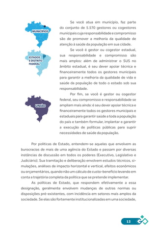 13
Se você atua em município, faz parte
do conjunto de 5.570 gestores ou cogestores
municipaiscujaresponsabilidadeecompromisso
são de promover a melhoria da qualidade de
atenção à saúde da população em sua cidade.
Se você é gestor ou cogestor estadual,
sua responsabilidade e compromisso são
mais amplos: além de administrar o SUS no
âmbito estadual, é seu dever apoiar técnica e
financeiramente todos os gestores municipais
para garantir a melhoria da qualidade de vida e
saúde da população de todo o estado sob sua
responsabilidade.
Por fim, se você é gestor ou cogestor
federal, seu compromisso e responsabilidade se
ampliam mais ainda: é seu dever apoiar técnica e
financeiramente todos os gestores municipais e
estaduais para garantir saúde a toda a população
do país e também formular, implantar e garantir
a execução de políticas públicas para suprir
necessidades de saúde da população.
Por políticas de Estado, entendem-se aquelas que envolvem as
burocracias de mais de uma agência do Estado e passam por diversas
instâncias de discussão em todos os poderes (Executivo, Legislativo e
Judiciário). Sua tramitação e deliberação envolvem estudos técnicos, si-
mulações, análises de impacto horizontal e vertical, efeitos econômicos
ou orçamentários, quando não um cálculo de custo-benefício levando em
conta a trajetória completa da política que se pretende implementar.
As políticas de Estado, que respondem efetivamente a essa
designação, geralmente envolvem mudanças de outras normas ou
disposições pré-existentes, com incidência em setores mais amplos da
sociedade.Seelassãofortementeinstitucionalizadasemumasociedade,
MUNICÍPIOS
ESTADOS
E DISTRITO
FEDERAL
ESTADOS
E DISTRITO
FEDERAL
UNIÃO
 
