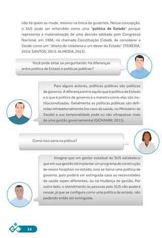 14
não há quem as mude, mesmo na troca de governos. Nessa concepção,
o SUS pode ser entendido como uma “política de Estado” porque
representa a materialização de uma decisão adotada pelo Congresso
Nacional, em 1988, na chamada Constituição Cidadã, de considerar a
Saúde como um “direito de cidadania e um dever do Estado” (TEIXEIRA,
2014; SANTOS, 2013; ALMEIDA, 2013).
Você pode estar se perguntando: há diferenças
entre política de Estado e políticas públicas?
Para alguns autores, políticas públicas são políticas
degoverno.AdiferençaentreaquiloqueépolíticadeEstado
e o que é política de governo é a maneira como elas são ins-
titucionalizadas. Geralmente as políticas públicas são defi-
nidas intrasetorialmente (no caso da saúde, no Ministério da
Saúde) e sua temporalidade pode ou não ultrapassar mais
de uma gestão governamental (GIOVANNI, 2015).
Como isso seria na prática?
Imagine que um gestor estadual do SUS estabelece
queemsuagestãoiráimplantarumprogramadeconstrução
de novos hospitais no estado, isso se torna uma política de
governo, pois poderá ser extinguida caso as necessidades
de saúde sejam diferentes, ou na mudança de gestão. Por
outro lado, o atendimento às pessoas pelo SUS não poderá
cessar, já que se configura como uma política de estado, não
podendo então ser extinguida.
 