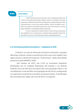 15
REFLETINDO!
A partir do que já vimos até aqui, você consegue perceber que
o SUS é uma política de Estado? Alguns autores e estudiosos do tema
questionam a falta de financiamento adequado e assegurado para o SUS,
caracterizando-o mais como política pública. Outros acreditam que o
SUS é uma política de Estado porque tem seus instrumentos e normas
legais definidos e respaldados pela Constituinte.
E você, o que pensa a respeito disso? O que será que as pessoas
que trabalham com você pensam a respeito dessa questão? Você acha
que faltam recursos ou eles são gerenciados inadequadamente?
2.4 Contexto político brasileiro - cidadania e SUS
O Brasil é um país de dimensão territorial continental e grandes
diferenças culturais, sociais e econômicas entre suas cinco regiões. Para
alguns autores, o Brasil é formado por “muitos brasis”, dada a diversidade
presente no país (MINAYO, 1995).
	 Até meados de 2015, são 5.570 os municípios brasileiros
distribuídos nas 27 unidades federativas (26 estados e um Distrito
Federal). Cerca de 50% dos municípios têm uma população inferior a 10
mil habitantes e mais de 90% com população de até 50 mil, configurando
um expressivo conjunto de municípios de pequeno porte. A distribuição
dos municípios por região, até o ano de 2015, é a seguinte:
 