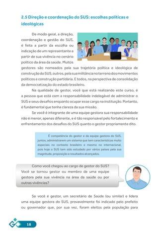 18
2.5 Direção e coordenação do SUS: escolhas políticas e
ideológicas
De modo geral, a direção,
coordenação e gestão do SUS,
é feita a partir da escolha ou
indicação de um representante a
partir de sua vivência no cenário
político da área da saúde. Muitos
gestores são nomeados pela sua trajetória política e ideológica de
construçãodoSUS,outros,pelasuamilitâncianoterrenodosmovimentos
políticos e construção partidária. E todos, na perspectiva de consolidação
da democratização do estado brasileiro.
Na qualidade de gestor, você que está realizando este curso, é
a pessoa que está com a responsabilidade indelegável de administrar o
SUS e seus desafios enquanto ocupar esse cargo na instituição. Portanto,
é fundamental que tenha clareza da sua missão.
Se você é integrante de uma equipe gestora sua responsabilidade
não é menor, apenas diferente, e é tão responsável pelo fortalecimento e
enfrentamento dos desafios do SUS quanto o gestor propriamente dito.
É competência do gestor e da equipe gestora do SUS,
juntos, administrarem um sistema que tem características muito
especiais no contexto brasileiro e mesmo no internacional,
pois hoje o SUS tem sido estudado por vários países pela sua
magnitude, proposição e resultados alcançados.
Como você chegou ao cargo de gestor do SUS?
Você se tornou gestor ou membro de uma equipe
gestora pela sua vivência na área da saúde ou por
outras vivências?
Se você é gestor, um secretário de Saúde (ou similar) e lidera
uma equipe gestora do SUS, provavelmente foi indicado pelo prefeito
ou governador que, por sua vez, foram eleitos pela população para
 