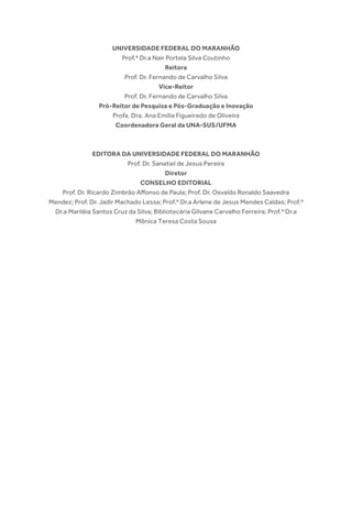 UNIVERSIDADE FEDERAL DO MARANHÃO
Prof.ª Dr.a Nair Portela Silva Coutinho
Reitora
Prof. Dr. Fernando de Carvalho Silva
Vice-Reitor
Prof. Dr. Fernando de Carvalho Silva
Pró-Reitor de Pesquisa e Pós-Graduação e Inovação
Profa. Dra. Ana Emília Figueiredo de Oliveira
Coordenadora Geral da UNA-SUS/UFMA
EDITORA DA UNIVERSIDADE FEDERAL DO MARANHÃO
Prof. Dr. Sanatiel de Jesus Pereira
Diretor
CONSELHO EDITORIAL
Prof. Dr. Ricardo Zimbrão Affonso de Paula; Prof. Dr. Osvaldo Ronaldo Saavedra
Mendez; Prof. Dr. Jadir Machado Lessa; Prof.ª Dr.a Arlene de Jesus Mendes Caldas; Prof.ª
Dr.a Mariléia Santos Cruz da Silva; Bibliotecária Gilvane Carvalho Ferreira; Prof.ª Dr.a
Mônica Teresa Costa Sousa
 
