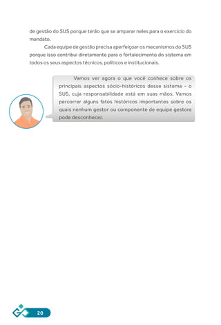 20
de gestão do SUS porque terão que se amparar neles para o exercício do
mandato.
Cada equipe de gestão precisa aperfeiçoar os mecanismos do SUS
porque isso contribui diretamente para o fortalecimento do sistema em
todos os seus aspectos técnicos, políticos e institucionais.
Vamos ver agora o que você conhece sobre os
principais aspectos sócio-históricos desse sistema - o
SUS, cuja responsabilidade está em suas mãos. Vamos
percorrer alguns fatos históricos importantes sobre os
quais nenhum gestor ou componente de equipe gestora
pode desconhecer.
 