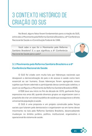 21
3 CONTEXTO HISTÓRICO DE
CRIAÇÃO DO SUS
	
No Brasil, alguns fatos foram fundamentais para a criação do SUS,
entreelesoMovimentopelaReformaSanitáriaBrasileira,a8ªConferência
Nacional de Saúde e a Constituição Federal de 1988.
Você sabe o que foi o Movimento pela Reforma
Sanitária Brasileira? E o que significou a 8ª Conferência
Nacional de Saúde para o país?
3.1 Movimento pela Reforma Sanitária Brasileira e a 8ª
Conferência Nacional de Saúde
O SUS foi criado com muita luta por lideranças nacionais que
desejavam a democratização do país e do acesso à saúde como bem
essencial ao ser humano. Essas lideranças foram agregando novos
sujeitos que foram aderindo e participando dessa construção coletiva, e
assim se configurou o Movimento da Reforma Sanitária Brasileira (RSB).
A RSB teve seu início no fim da década de 1970, ganhando força
expressiva nos anos 80, quando diversos grupos se organizaram com o
propósito de criar um sistema público de saúde que assegurasse o direito
universal da população à saúde.
O SUS é uma proposta e um projeto construído pelas forças
sociais que lutaram pela democracia e organizaram-se em torno desse
movimento na luta pela Reforma Sanitária Brasileira, desencadeando
mudanças no âmbito jurídico, político, institucional, organizativo e
operacional do sistema de saúde.
 