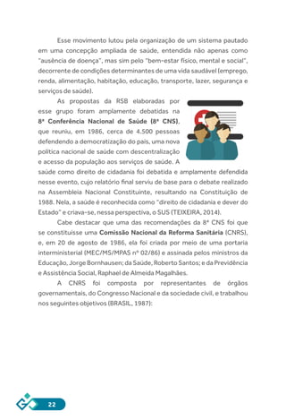 22
Esse movimento lutou pela organização de um sistema pautado
em uma concepção ampliada de saúde, entendida não apenas como
“ausência de doença”, mas sim pelo “bem-estar físico, mental e social”,
decorrente de condições determinantes de uma vida saudável (emprego,
renda, alimentação, habitação, educação, transporte, lazer, segurança e
serviços de saúde).
As propostas da RSB elaboradas por
esse grupo foram amplamente debatidas na
8ª Conferência Nacional de Saúde (8ª CNS),
que reuniu, em 1986, cerca de 4.500 pessoas
defendendo a democratização do país, uma nova
política nacional de saúde com descentralização
e acesso da população aos serviços de saúde. A
saúde como direito de cidadania foi debatida e amplamente defendida
nesse evento, cujo relatório final serviu de base para o debate realizado
na Assembleia Nacional Constituinte, resultando na Constituição de
1988. Nela, a saúde é reconhecida como “direito de cidadania e dever do
Estado” e criava-se, nessa perspectiva, o SUS (TEIXEIRA, 2014).
Cabe destacar que uma das recomendações da 8ª CNS foi que
se constituísse uma Comissão Nacional da Reforma Sanitária (CNRS),
e, em 20 de agosto de 1986, ela foi criada por meio de uma portaria
interministerial (MEC/MS/MPAS nº 02/86) e assinada pelos ministros da
Educação, Jorge Bornhausen; da Saúde, Roberto Santos; e da Previdência
e Assistência Social, Raphael de Almeida Magalhães.
A CNRS foi composta por representantes de órgãos
governamentais, do Congresso Nacional e da sociedade civil, e trabalhou
nos seguintes objetivos (BRASIL, 1987):
 