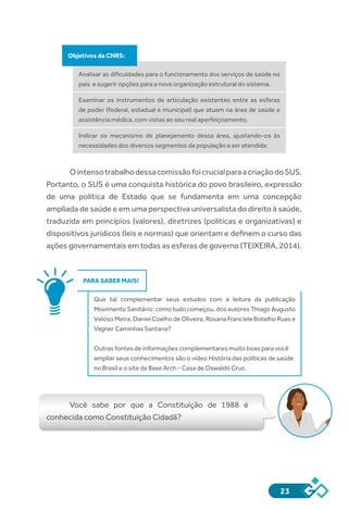 23
Objetivos da CNRS:
Analisar as dificuldades para o funcionamento dos serviços de saúde no
país e sugerir opções para a nova organização estrutural do sistema.
Examinar os instrumentos de articulação existentes entre as esferas
de poder (federal, estadual e municipal) que atuam na área de saúde e
assistência médica, com vistas ao seu real aperfeiçoamento.
Indicar os mecanismo de planejamento dessa área, ajustando-os às
necessidades dos diversos segmentos da população a ser atendida.
OintensotrabalhodessacomissãofoicrucialparaacriaçãodoSUS.
Portanto, o SUS é uma conquista histórica do povo brasileiro, expressão
de uma política de Estado que se fundamenta em uma concepção
ampliada de saúde e em uma perspectiva universalista do direito à saúde,
traduzida em princípios (valores), diretrizes (políticas e organizativas) e
dispositivos jurídicos (leis e normas) que orientam e definem o curso das
ações governamentais em todas as esferas de governo (TEIXEIRA, 2014).
PARA SABER MAIS!
Que tal complementar seus estudos com a leitura da publicação
Movimento Sanitário: como tudo começou, dos autores Thiago Augusto
Veloso Meira, Daniel Coelho de Oliveira, Rosana Franciele Botelho Ruas e
Vagner Caminhas Santana?
Outras fontes de informações complementares muito boas para você
ampliar seus conhecimentos são o vídeo História das políticas de saúde
no Brasil e o site da Base Arch - Casa de Oswaldo Cruz.
Você sabe por que a Constituição de 1988 é
conhecida como Constituição Cidadã?
 