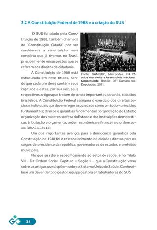 24
3.2 A Constituição Federal de 1988 e a criação do SUS
O SUS foi criado pela Cons-
tituição de 1988, também chamada
de “Constituição Cidadã” por ser
considerada a constituição mais
completa que já tivemos no Brasil,
principalmente nos aspectos que se
referem aos direitos de cidadania.
A Constituição de 1988 está
estruturada em nove títulos, sen-
do que cada um deles contém seus
capítulos e estes, por sua vez, seus
respectivos artigos que tratam de temas importantes para nós, cidadãos
brasileiros. A Constituição Federal assegura o exercício dos direitos so-
ciaiseindividuaisquedevemregerasociedadecomoumtodo-princípios
fundamentais; direitos e garantias fundamentais; organização do Estado;
organização dos poderes; defesa do Estado e das instituições democráti-
cas; tributação e orçamento; ordem econômica e financeira e ordem so-
cial (BRASIL, 2012).
Um dos importantes avanços para a democracia garantida pela
Constituição de 1988 foi o restabelecimento de eleições diretas para os
cargos de presidente da república, governadores de estados e prefeitos
municipais.
No que se refere especificamente ao setor de saúde, é no Título
VIII - Da Ordem Social, Capítulo II, Seção II – que a Constituição versa
sobre os artigos que dispõem sobre o Sistema Único de Saúde. Conhecê-
los é um dever de todo gestor, equipe gestora e trabalhadores do SUS.
Fonte: SAMPAIO, Marcondes. Há 25
anos era eleita a Assembleia Nacional
Constituinte. Brasília, DF: Câmara dos
Deputados, 2011.
 